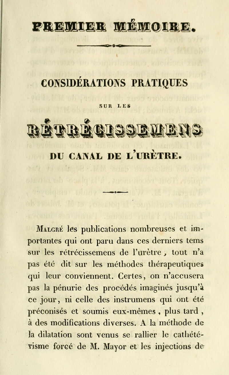 F&WS& mÈMQimm. CONSIDERATIONS PRATIQUES SUR LES DU CANAL DE l'uKETRE. Malgré les publications nombreuses et im- portantes qui ont paru dans ces derniers tems sur les rétrécissemens de l'urètre , tout n'a pas été dit sur les métbodes thérapeutiques qui leur conviennent. Certes, on n'accusera pas la pénurie des procédés imaginés jusqu'à ce jour, ni celle des instrumens qui ont été préconisés et soumis eux-mêmes , plus lard , à des modifications diverses. A la méthode de la dilatation sont venus se rallier le cathété- Tisme forcé de M. Mayor et les injections de