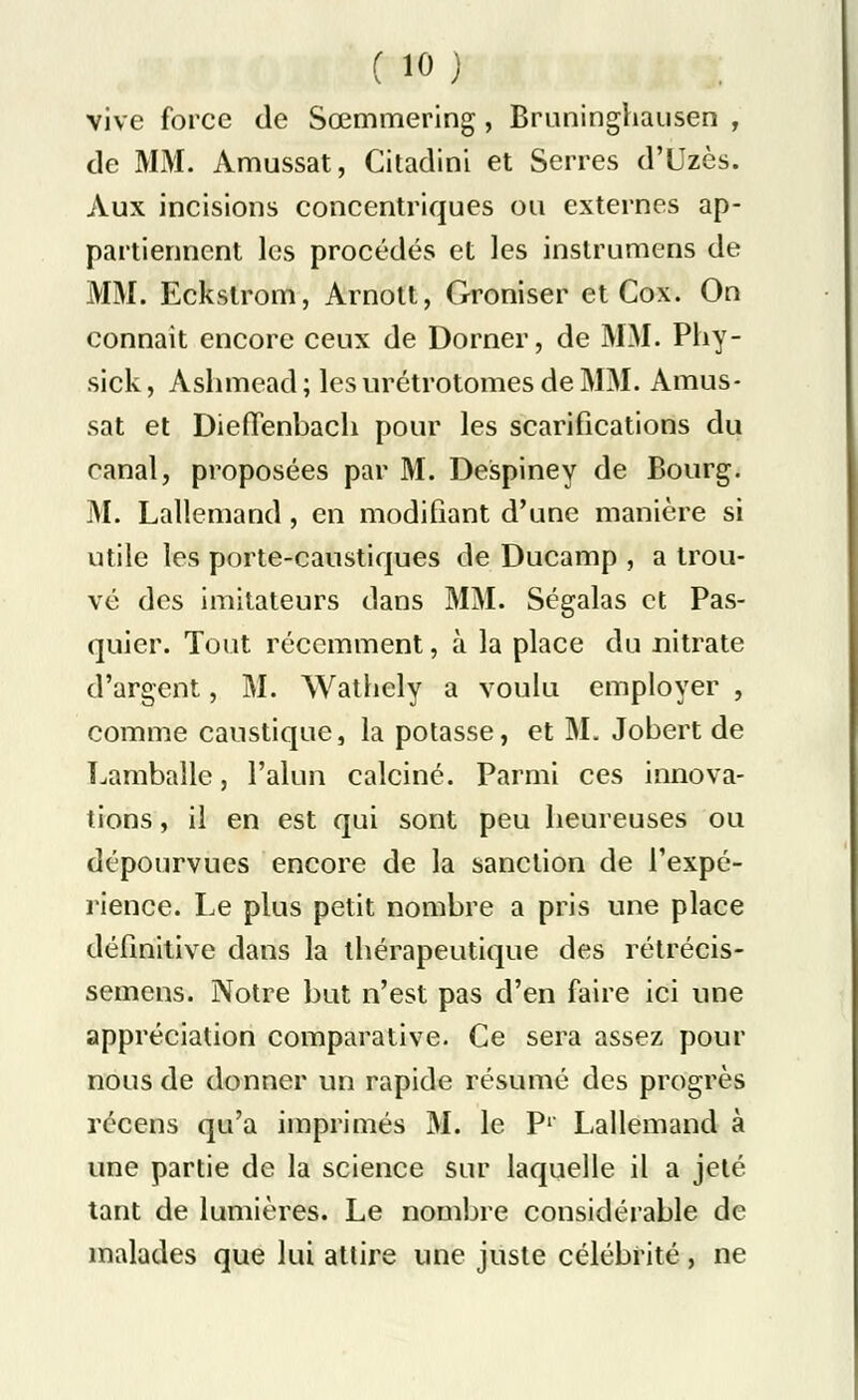 vive force de Sœmmering, Bruninghausen , de MM. Amussat, Citadini et Serres d'Uzès. Aux incisions concentriques ou externes ap- partiennent les procédés et les inslrumens de MM. Eckslrom, Arnott, Groniser et Cox. On connaît encore ceux de Dorner, de MM. Phy- sick, Ashmead ; les urétrotomes de MM. Amus- sat et DiefTenbach pour les scarifications du canal, proposées par M. Despiney de Bourg. M. Lallemand , en modifiant d'une manière si utile les porte-caustiques de Ducamp , a trou- vé des imitateurs dans MM. Ségalas et Pas- quier. Tout récemment, à la place du nitrate d'argent, M. Wathely a voulu employer , comme caustique, la potasse, et M. Jobert de Lamballe, l'alun calciné. Parmi ces innova- tions , il en est qui sont peu heureuses ou dépourvues encore de la sanction de l'expé- rience. Le plus petit nombre a pris une place définitive dans la thérapeutique des rétrécis- semens. Notre but n'est pas d'en faire ici une appréciation comparative. Ce sera assez pour nous de donner un rapide résumé des progrès récens qu'a imprimés M. le P1' Lallemand à une partie de la science sur laquelle il a jeté tant de lumières. Le nombre considérable de malades que lui attire une juste célébrité , ne