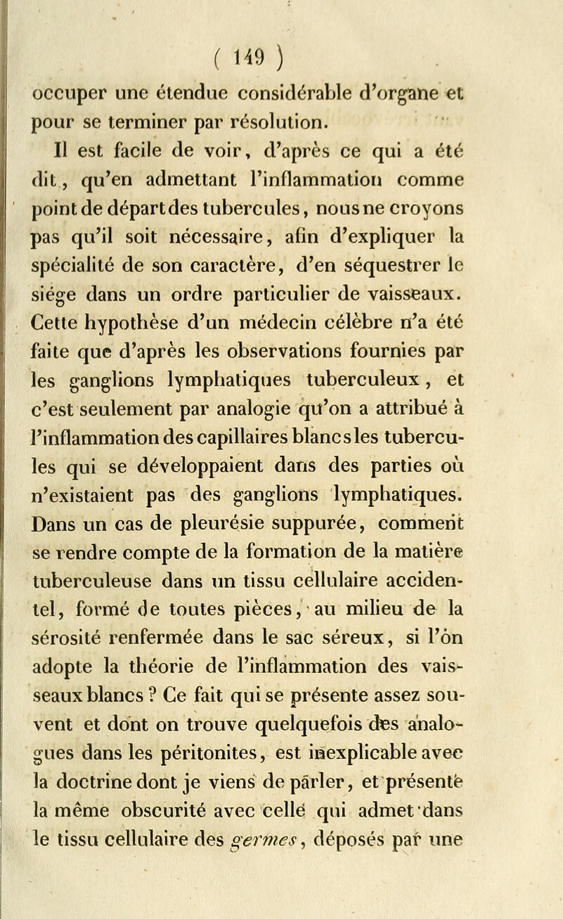 occuper une étendue considérable d'organe et pour se terminer par résolution. Il est facile de voir, d'après ce qui a été dit, qu'en admettant l'inflammation comme point de départ des tubercules, nous ne croyons pas qu'il soit nécessaire, afin d'expliquer la spécialité de son caractère, d'en séquestrer le siège dans un ordre particulier de vaisseaux. Cette hypotbèse d'un médecin célèbre n'a été faite que d'après les observations fournies par les ganglions lymphatiques tuberculeux, et c'est seulement par analogie qu'on a attribué à l'inflammation des capillaires blancs les tubercu- les qui se développaient dans des parties où n'existaient pas des ganglions lymphatiques. Dans un cas de pleurésie suppurée, comment se rendre compte de la formation de la matière tuberculeuse dans un tissu cellulaire acciden- tel, formé de toutes pièces, au milieu de la sérosité renfermée dans le sac séreux, si l'on adopte la théorie de l'inflammation des vais- seaux blancs ? Ce fait qui se présente assez sou- vent et dont on trouve quelquefois des analo- gues dans les péritonites, est inexplicable avec la doctrine dont je viens de parler, et présente la même obscurité avec celle qui admet dans le tissu cellulaire des germes, déposés par une