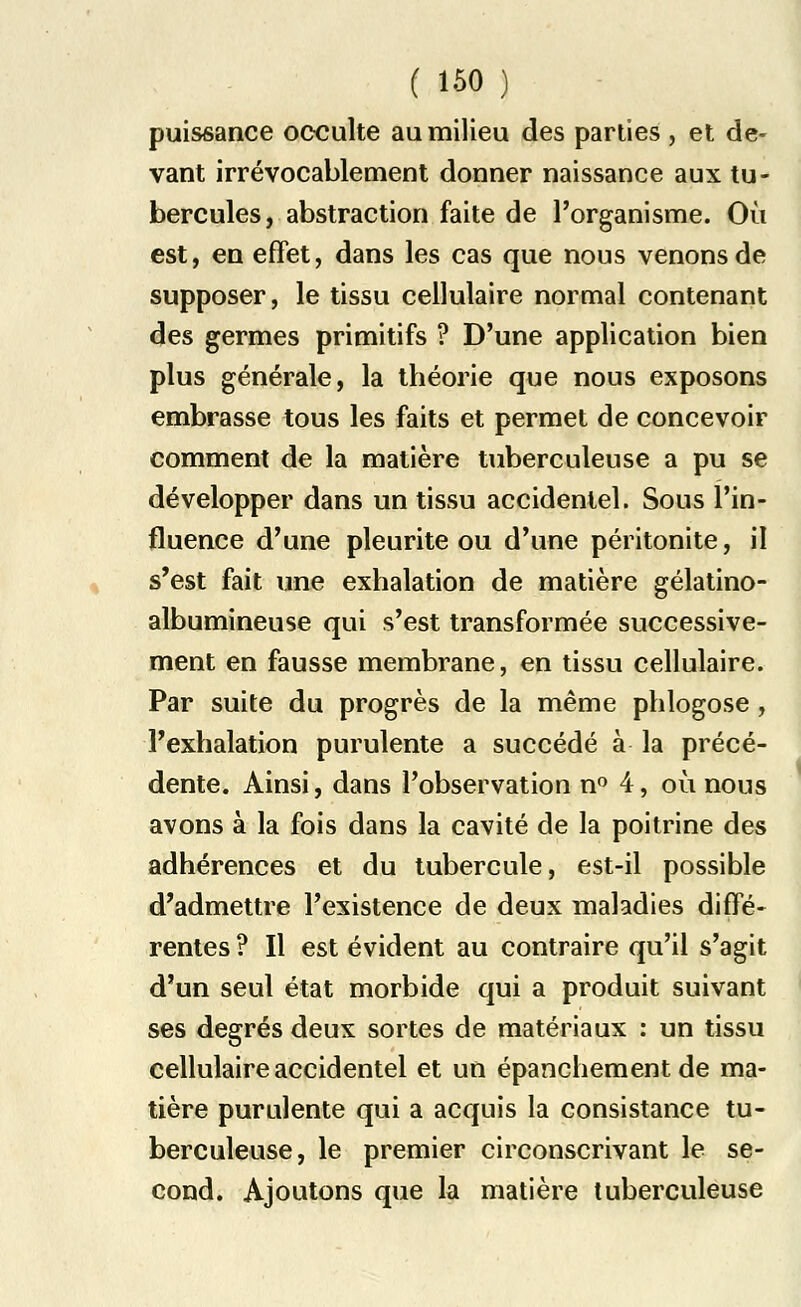puissance occulte au milieu des parties , et de- vant irrévocablement donner naissance aux tu- bercules, abstraction faite de l'organisme. Où est, en effet, dans les cas que nous venons de supposer, le tissu cellulaire normal contenant des germes primitifs ? D'une application bien plus générale, la théorie que nous exposons embrasse tous les faits et permet de concevoir comment de la matière tuberculeuse a pu se développer dans un tissu accidentel. Sous l'in- fluence d'une pleurite ou d'une péritonite, il s'est fait une exhalation de matière gélatino- albumineuse qui s'est transformée successive- ment en fausse membrane, en tissu cellulaire. Par suite du progrès de la même phlogose , l'exhalation purulente a succédé à la précé- dente. Ainsi, dans l'observation n° 4, où nous avons à la fois dans la cavité de la poitrine des adhérences et du tubercule, est-il possible d'admettre l'existence de deux maladies diffé- rentes ? Il est évident au contraire qu'il s'agit d'un seul état morbide qui a produit suivant ses degrés deux sortes de matériaux : un tissu cellulaire accidentel et un épanchement de ma- tière purulente qui a acquis la consistance tu- berculeuse, le premier circonscrivant le se- cond. Ajoutons que la matière tuberculeuse