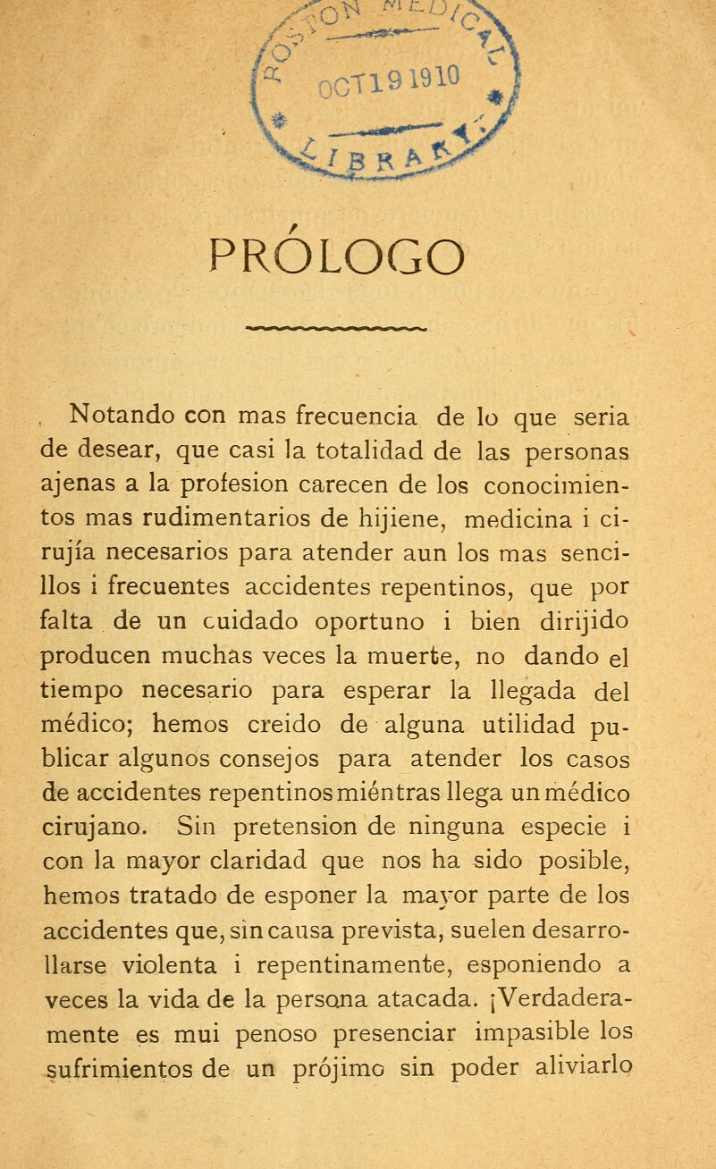 XToV ir~u/ » c V OCT191910 ^ PROLOGO Notando con mas frecuencia de lo que seria de desear, que casi la totalidad de las personas ajenas a la profesión carecen de los conocimien- tos mas rudimentarios de hijiene, medicina i ci- rujía necesarios para atender aun los mas senci- llos i frecuentes accidentes repentinos, que por falta de un cuidado oportuno i bien dirijido producen muchas veces la muerte, no dando el tiempo necesario para esperar la llegada del médico; hemos creido de alguna utilidad pu- blicar algunos consejos para atender los casos de accidentes repentinos mientras llega un médico cirujano. Sin pretensión de ninguna especie i con la mayor claridad que nos ha sido posible, hemos tratado de esponer la mayor parte de los accidentes que, sin causa prevista, suelen desarro- llarse violenta i repentinamente, esponiendo a veces la vida de la persona atacada. ¡Verdadera- mente es mui penoso presenciar impasible los sufrimientos de un prójimo sin poder aliviarlo