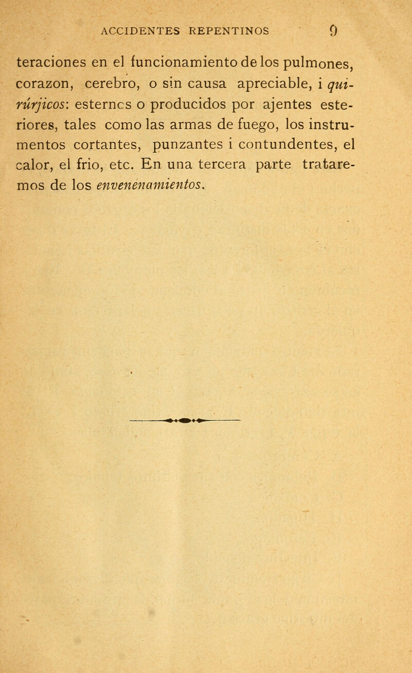 teraciones en el funcionamiento de los pulmones, corazón, cerebro, o sin causa apreciable, i qui- rúrjicos: esterncs o producidos por ajentes este- riores, tales como las armas de fuego, los instru- mentos cortantes, punzantes i contundentes, el calor, el frió, etc. En una tercera parte tratare- mos de los envenenamientos.
