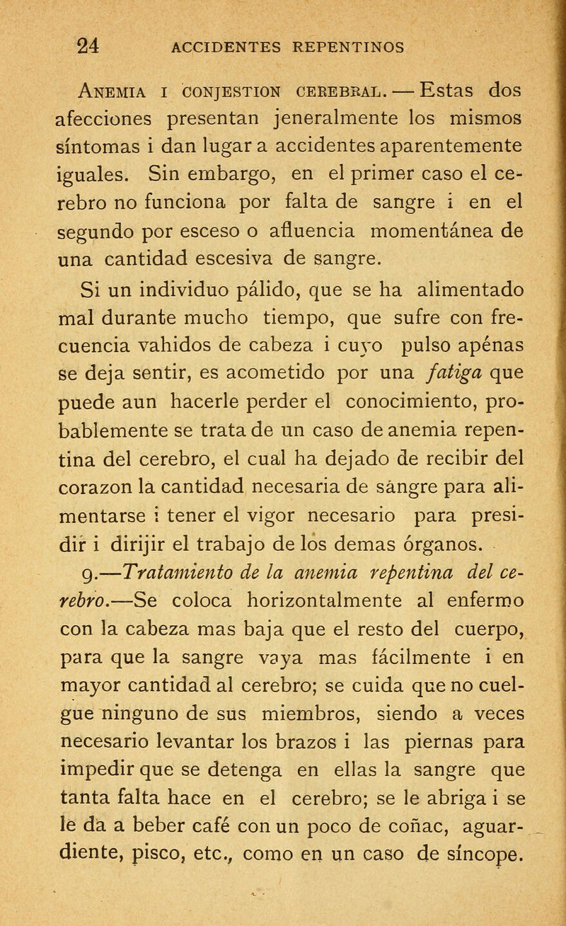 Anemia i conjestion cerebbal.— Estas dos afecciones presentan jeneralmente los mismos síntomas i dan lugar a accidentes aparentemente iguales. Sin embargo, en el primer caso el ce- rebro no funciona por falta de sangre i en el segundo por esceso o afluencia momentánea de una cantidad escesiva de sangre. Si un individuo pálido, que se ha alimentado mal durante mucho tiempo, que sufre con fre- cuencia vahidos de cabeza i cuyo pulso apenas se deja sentir, es acometido por una fatiga que puede aun hacerle perder el conocimiento, pro- bablemente se trata de un caso de anemia repen- tina del cerebro, el cual ha dejado de recibir del corazón lá cantidad necesaria de sangre para ali- mentarse i tener el vigor necesario para presi- dir i dirijir el trabajo de los demás órganos. 9.—Tratamiento de la anemia repentina del ce- rebro.—Se coloca horizontalmente al enfermo con la cabeza mas baja que el resto del cuerpo, para que la sangre vaya mas fácilmente i en mayor cantidad al cerebro; se cuida que no cuel- gue ninguno de sus miembros, siendo a veces necesario levantar los brazos i las piernas para impedir que se detenga en ellas la sangre que tanta falta hace en el cerebro; se le abriga i se le da a beber café con un poco de coñac, aguar- diente, pisco, etc., como en un caso de síncope.