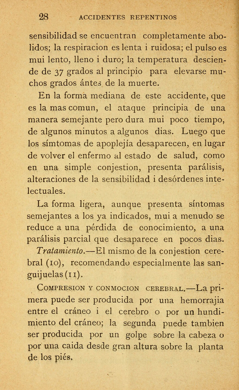 sensibilidad se encuentran completamente abo- lidos; la respiración es lenta i ruidosa; el pulso es mui lento, lleno i duro; la temperatura descien- de de 37 grados al principio para elevarse mu- chos grados antes de la muerte. En la forma mediana de este accidente, que es la mas común, el ataque principia de una manera semejante pero dura mui poco tiempo, de algunos minutos a algunos dias. Luego que los símtomas de apoplejía desaparecen, en lugar de volver el enfermo al estado de salud, como en una simple conjestion, presenta parálisis, alteraciones de la sensibilidad i desórdenes inte- lectuales. La forma ligera, aunque presenta síntomas semejantes a los ya indicados, mui a menudo se reduce a una pérdida de conocimiento, a una parálisis parcial que desaparece en pocos dias. Tratamiento.—El mismo de la conjestion cere- bral (10), recomendando especialmente las san- guijuelas (i i). Compresión y conmoción cerebral.—La pri- mera puede ser producida por una hemorrajia entre el cráneo i el cerebro o por un hundi- miento del cráneo; la segunda puede también ser producida por un golpe sobre la cabeza o por una caida desde gran altura sobre la planta de los pies.