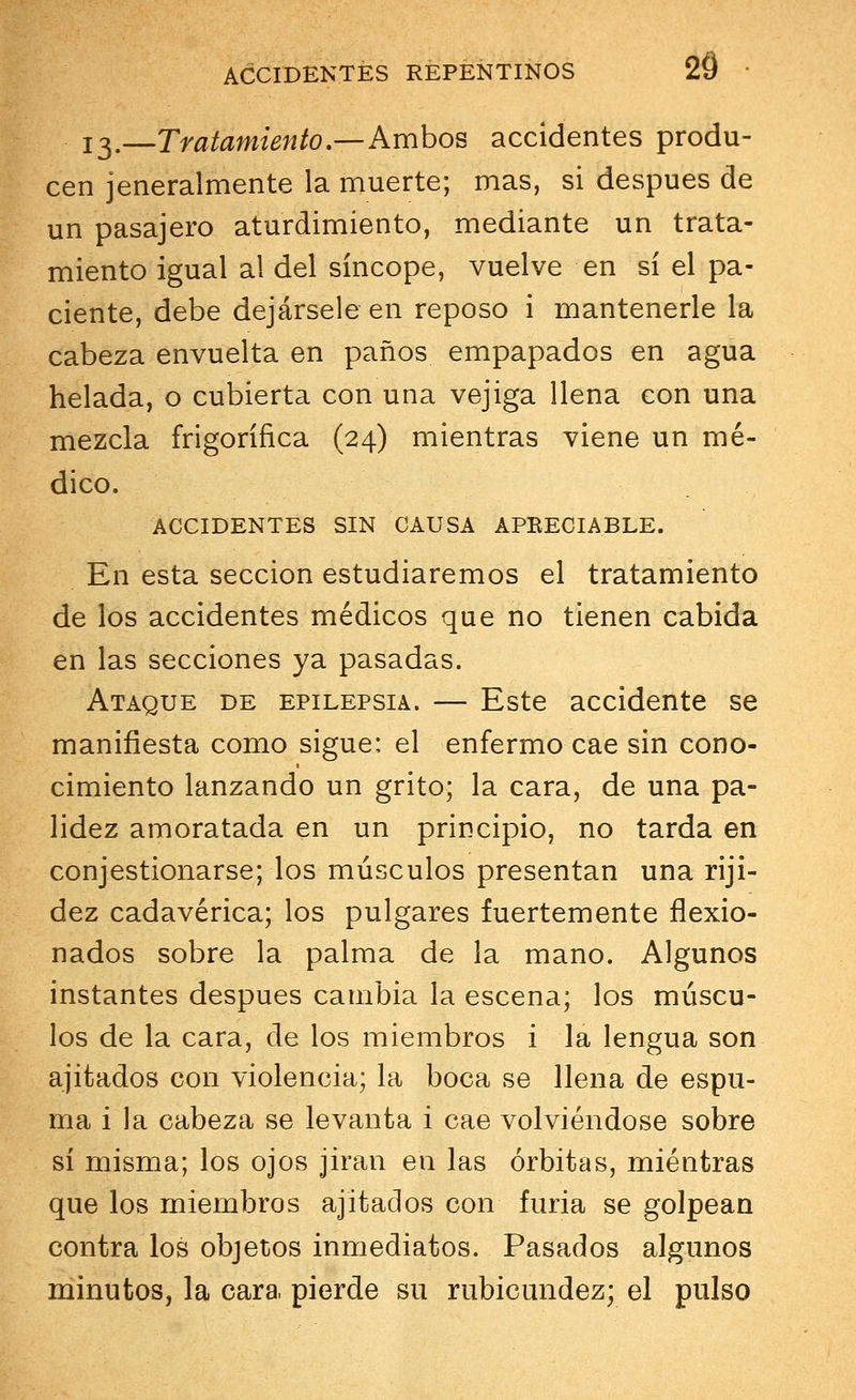 13.—Tratamiento.—Ambos accidentes produ- cen jeneralmente la muerte; mas, si después de un pasajero aturdimiento, mediante un trata- miento igual al del síncope, vuelve en sí el pa- ciente, debe dejársele en reposo i mantenerle la cabeza envuelta en paños empapados en agua helada, o cubierta con una vejiga llena con una mezcla frigorífica (24) mientras viene un mé- dico. ACCIDENTES SIN CAUSA APEECIABLE. En esta sección estudiaremos el tratamiento de los accidentes médicos que no tienen cabida en las secciones ya pasadas. Ataque de epilepsia. — Este accidente se manifiesta como sigue: el enfermo cae sin cono- cimiento lanzando un grito; la cara, de una pa- lidez amoratada en un principio, no tarda en congestionarse; los músculos presentan una riji- dez cadavérica; los pulgares fuertemente flexio- nados sobre la palma de la mano. Algunos instantes después cambia la escena; los múscu- los de la cara, de los miembros i la lengua son ajitados con violencia; la boca se llena de espu- ma i la cabeza se levanta i cae volviéndose sobre sí misma; los ojos j.iran en las órbitas, mientras que los miembros ajitados con furia se golpean contra los objetos inmediatos. Pasados algunos minutos, la cara pierde su rubicundez; el pulso