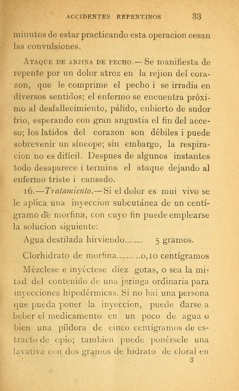 minutos de estar practicando esta operación cesan las convulsiones, Ataque de anjina de pecho.— Se manifiesta de repente por un dolor atroz en la rejion del cora- zón, que le comprime el pecho i se irradia en diversos sentidos; el enfermo se encuentra próxi- mo al desfallecimiento, pálido, cubierto de sudor frió, esperando con gran angustia el fin del acce- so; los latidos del corazón son débiles i puede sobrevenir un síncope; sin embargo, la respira- ción no es difícil. Después de algunos instantes todo desaparece i termina el ataque dejando al enfermo triste i cansado. 16.—Tratamiento.—Si el dolor es muí vivo se le aplica una inyección subcutánea de un centi- gramo d'e morfina, con cuyo fin puede emplearse la solución siguiente: Agua destilada hirviendo........ 5 gramos. Clorhidrato de morfina 0,10 centigramos Mézclese e inyéctese diez gotas, o sea la mi- tad del contenido de una jeringa ordinaria para inyecciones hipodérmicas. Si no hai una persona que pueda poner la inyección, puede darse a beber el medicamento en un poco de agua o bien una pildora de cinco centigramos de es- tracto de opio; también puede ponérsele una lavativa con dos gramos de hidrato de cloral en