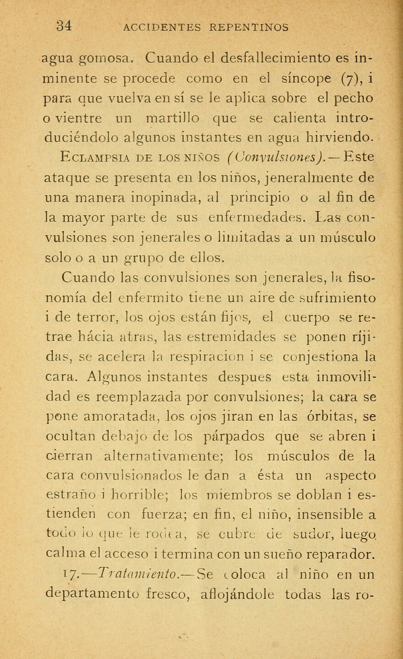 agua gomosa. Cuando el desfallecimiento es in- minente se procede como en el síncope (7), i para que vuelva en sí se le aplica sobre el pecho o vientre un martillo que se calienta intro- duciéndolo algunos instantes en agua hirviendo. Eclampsia de los niños (Convulsiones). — Este ataque se presenta en los niños, jeneralmente de una manera inopinada, al principio o al fin de la mayor parte de sus enfermedades. Las con- vulsiones son jenerales o limitadas a un músculo solo o a un grupo de ellos. Cuando las convulsiones son jenerales, la fiso- nomía del enfermito tiene un aire de sufrimiento i de terror, los ojos están fijos, el cuerpo se re- trae hacia atrás, las estremidades se ponen ríji- das, se acelera la respiración i se conjestiona la cara. Algunos instantes después esta inmovili- dad es reemplazada por convulsiones; la cara se pone amoratada, los ojos jiran en las órbitas, se ocultan debajo de los párpados que se abren i cierran alternativamente; los músculos de la cara convulsionados le dan a ésta un aspecto estraño i horrible; los miembros se doblan i es- tienden con fuerza; en fin, el niño, insensible a tocio lo que le rocita, se cubre de sudor, luego calma el acceso i termina con un sueño reparador. 17-—Tratamiento.— Se coloca al niño en un departamento fresco, aflojándole todas las ro-