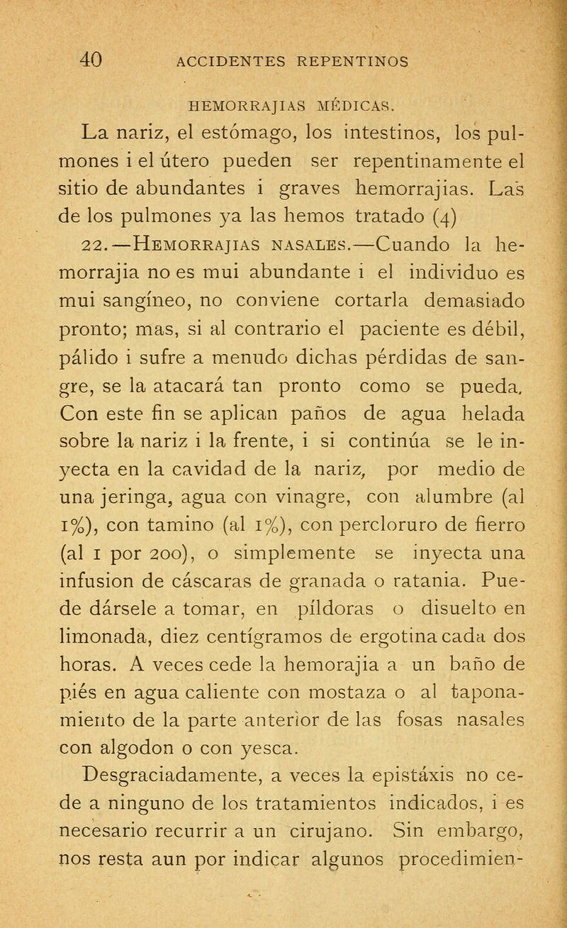 HEMORRAJIAS MÉDICAS. La nariz, el estómago, los intestinos, los pul- mones i el útero pueden ser repentinamente el sitio de abundantes i graves hemorrajias. Las de los pulmones ya las hemos tratado (4) 22.—Hemorrajias nasales.—Cuando la he- morrajia no es mui abundante i el individuo es mui sangíneo, no conviene cortarla demasiado pronto; mas, si al contrario el paciente es débil, pálido i sufre a menudo dichas pérdidas de san- gre, se la atacará tan pronto como se pueda. Con este fin se aplican paños de agua helada sobre la nariz i la frente, i si continúa se le in- yecta en la cavidad de la nariz, por medio de una jeringa, agua con vinagre, con alumbre (al 1%), con tamino (al 1%), con percloruro de fierro (al 1 por 200), o simplemente se inyecta una infusión de cascaras de granada o ratania. Pue- de dársele a tomar, en pildoras o disuelto en limonada, diez centigramos de ergotinacada dos horas. A veces cede la hemorajia a un baño de pies en agua caliente con mostaza o al tapona- miento de la parte anterior de las fosas nasales con algodón o con yesca. Desgraciadamente, a veces la epistaxis no ce- de a ninguno de los tratamientos indicados, i es necesario recurrir a un cirujano. Sin embargo, nos resta aun por indicar algunos procedimien-