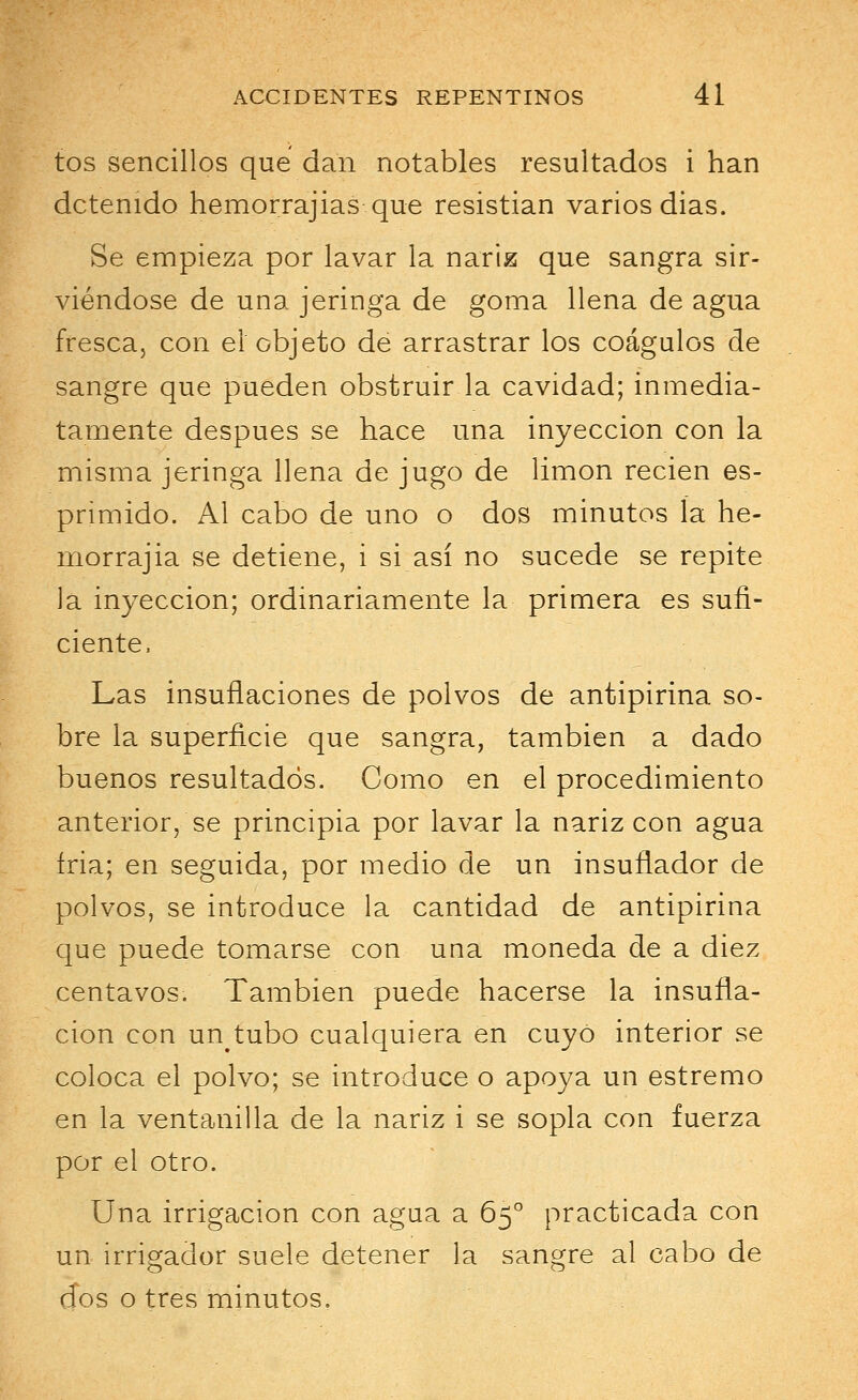 tos sencillos que dan notables resultados i han detenido hemorrajias que resistían varios dias. Se empieza por lavar la nariz que sangra sir- viéndose de una jeringa de goma llena de agua fresca, con el objeto de arrastrar los coágulos de sangre que pueden obstruir la cavidad; inmedia- tamente después se hace una inyección con la misma jeringa llena de jugo de limón recien es- primido. Al cabo de uno o dos minutos ía he- morrajia se detiene, i si así no sucede se repite la inyección; ordinariamente la primera es sufi- ciente, Las insuflaciones de polvos de antipirina so- bre la superficie que sangra, también a dado buenos resultados. Como en el procedimiento anterior, se principia por lavar la nariz con agua íria; en seguida, por medio de un insuflador de polvos, se introduce la cantidad de antipirina que puede tomarse con una moneda de a diez centavos. También puede hacerse la insufla- ción con un^tubo cualquiera en cuyo interior se coloca el polvo; se introduce o apoya un estremo en la ventanilla de la nariz i se sopla con fuerza por el otro. Una irrigación con agua a 65o practicada con un irrigador suele detener la sangre al cabo de dos o tres minutos,