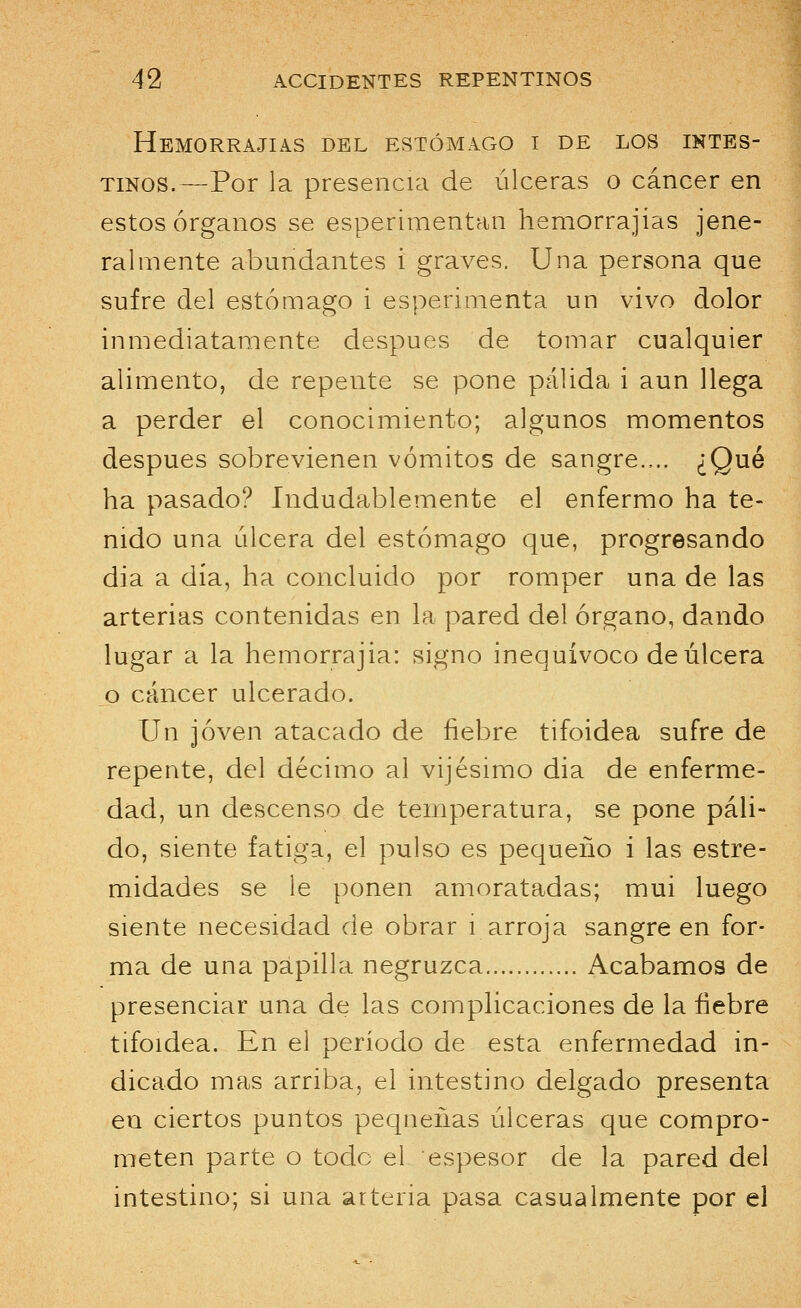 Hemorrajias del estómago i de los intes- tinos.—Por la presencia de úlceras o cáncer en estos órganos se esperimentan hemorrajias jene- ralmente abundantes i graves. Una persona que sufre del estómago i esperimenta un vivo dolor inmediatamente después de tomar cualquier alimento, de repente se pone pálida i aun llega a perder el conocimiento; algunos momentos después sobrevienen vómitos de sangre.,.. ¿Qué ha pasado? Indudablemente el enfermo ha te- nido una úlcera del estómago que, progresando día a día, ha concluido por romper una de las arterias contenidas en la pared del órgano, dando lugar a la hemorrajia: signo inequívoco de úlcera o cáncer ulcerado. Un joven atacado de fiebre tifoidea sufre de repente, del décimo al vijésimo dia de enferme- dad, un descenso de temperatura, se pone páli- do, siente fatiga, el pulso es pequeño i las estre- midades se le ponen amoratadas; mui luego siente necesidad de obrar i arroja sangre en for- ma de una papilla negruzca Acabamos de presenciar una de las complicaciones de la fiebre tifoidea. En el período de esta enfermedad in- dicado mas arriba, el intestino delgado presenta en ciertos puntos pequeñas úlceras que compro- meten parte o toclc el espesor de la pared del intestino; si una arteria pasa casualmente por el