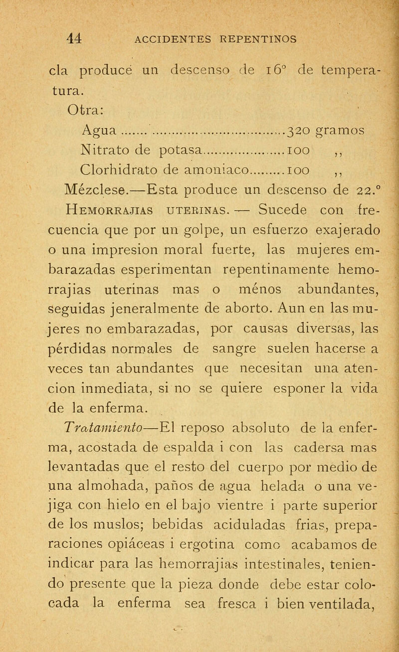 cía producé un descenso de 16o de tempera- tura. Otra: Agua ,..320 gramos Nitrato de potasa 100 ,, Clorhidrato de amoniaco 100 ,, Mézclese.—Esta produce un descenso de 22.° Hemorrajias uterinas. — Sucede con fre- cuencia que por un golpe, un esfuerzo exajerado o una impresión moral fuerte, las mujeres em- barazadas esperimentan repentinamente hemo- rrajias uterinas mas o menos abundantes, seguidas jeneralmente de aborto. Aun en las mu- jeres no embarazadas, por causas diversas, las pérdidas normales de sangre suelen hacerse a veces tan abundantes que necesitan una aten- ción inmediata, si no se quiere esponer la vida de la enferma. Tratamiento—El reposo absoluto de la enfer- ma, acostada de espalda i con las cadersa mas levantadas que el resto del cuerpo por medio de una almohada, paños de agua helada o una ve- jiga con hielo en el bajo vientre i parte superior de los muslos; bebidas aciduladas frias, prepa- raciones opiáceas i ergotina como acabamos de indicar para las hemorrajias intestinales, tenien- do presente que la pieza donde debe estar colo- cada la enferma sea fresca i bien ventilada,