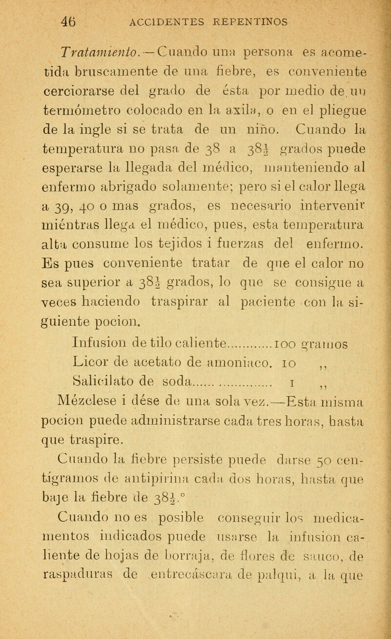 Tratamiento. — Cuando una persona es acome- tida bruscamente de una fiebre, es conveniente cerciorarse del grado de ésta por medio de, un termómetro colocado en la axila, o en el pliegue de la ingle si se trata de un niño. Cuando la temperatura no pasa de 38 a 38| grados puede esperarse la llegada del médico, manteniendo al enfermo abrigado solamente; pero si el calor llega a 39, 40 o mas grados, es necesario intervenir mientras llega el médico, pues, esta temperatura alta consume los tejidos i fuerzas del enfermo. Es pues conveniente tratar de que el calor no sea superior a 38J grados, lo que se consigue a veces haciendo traspirar al paciente con la si- guiente poción. Infusión de tilo caliente 100 gramos Licor de acetato de amoniaco. 10 ,, Salicilato de soda 1 n Mézclese i dése de una sola vez.—Esta misma poción puede administrarse cada tres horas, hasta que traspire. Cuando la fiebre persiste puede ciarse 50 cen- tigramos de antipinna cachi dos horas, hasta que baje la fiebre de 38^.° Cuando no es posible conseguir los medica- mentos indicados puede usarse la infusión ca- liente de hojas ele borraja, de flores de saúco, de raspaduras de entrecáscara de paiqui, a la que