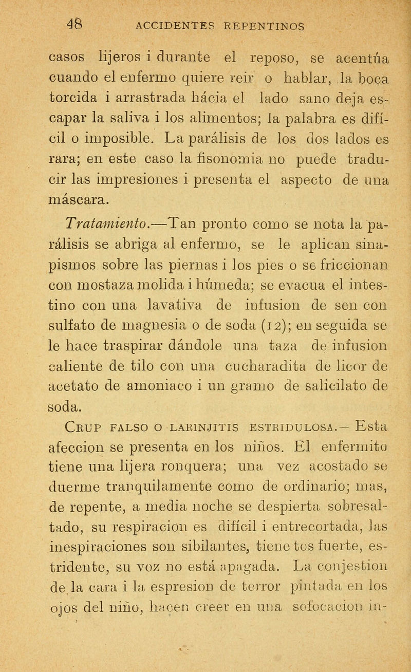 casos lijeros i durante el reposo, se acentúa cuando el enfermo quiere reir o hablar, la boca torcida i arrastrada hacia el lado sano deja es- capar la saliva i los alimentos; la palabra es difí- cil o imposible. La parálisis de los dos lados es rara; en este caso la fisonomia no puede tradu- cir las impresiones i presenta el aspecto de una máscara. Tratamiento.—Tan pronto como se nota la pa- rálisis se abriga al enfermo, se le aplican sina- pismos sobre las piernas i los pies o se friccionan con mostaza molida i húmeda; se evacúa el intes- tino con una lavativa de infusión de sen con sulfato de magnesia o de soda (12); en seguida se le hace traspirar dándole una taza de infusión caliente de tilo con una cucharadita de licor de acetato de amoniaco i un gramo de salicilato de soda. CbüP FALSO O LARINJITIS ESTRIDULÓSE.— Esta afección se presenta en los niños. El enfermito tiene una lijera ronquera; una vez acostado se duerme tranquilamente como de ordinario; mas, de repente, a media noche se despierta sobresal- tado, su respiración es difícil i entrecortada, las inespiraciones son sibilantes, tiene tos fuerte, es- tridente, su voz no está apagada. La eonjestion de,la cara i la espresion de terror pintada en los ojos del niño, hacen creer en una sofocación ni-