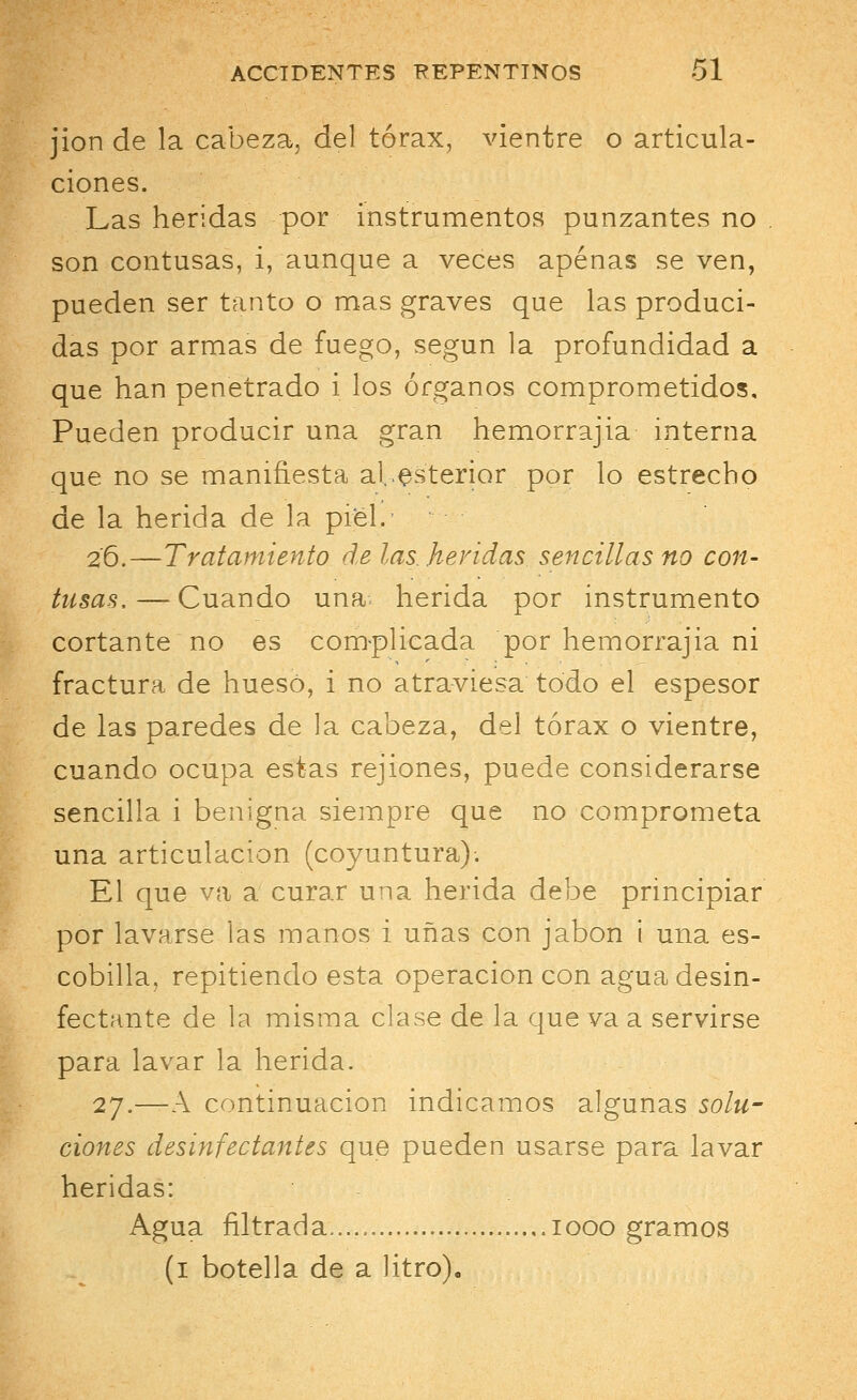 jion de la cabeza, del tórax, vientre o articula- ciones. Las heridas por instrumentos punzantes no son contusas, i, aunque a veces apenas se ven, pueden ser tanto o mas graves que las produci- das por armas de fuego, según la profundidad a que han penetrado i los órganos comprometidos. Pueden producir una gran hemorrajia interna que no se manifiesta al.exterior por lo estrecho de la herida de la piel.' 2'6.—Tratamiento ele las. heridas sencillas no con- tusas,— Cuando una- herida por instrumento cortante no es complicada por hemorrajia ni fractura de hueso, i no atraviesa todo el espesor de las paredes de la cabeza, del tórax o vientre, cuando ocupa estas rejiones, puede considerarse sencilla i benigna siempre que no comprometa una articulación (coyuntura)-. El que va a curar una herida debe principiar por lavarse las manos i uñas con jabón i una es- cobilla, repitiendo esta operación con agua desin- fectante de la misma clase de la que va a servirse para lavar la herida. 27.—A continuación indicamos algunas solu- ciones desinfectantes que pueden usarse para lavar heridas: Agua filtrada.... iooo gramos (1 botella de a litro).