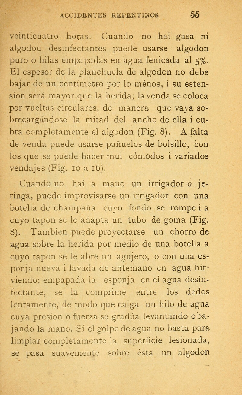 veinticuatro horas. Cuando no hai gasa ni algodón desinfectantes puede usarse algodón puro o hilas empapadas en agua fenicada al 5%. El espesor de la planchuela de algodón no debe bajar de un centímetro por lo menos, i su osten- sión será mayor que la herida; la venda se coloca por vueltas circulares, de manera que vaya so- brecargándose la mitad del ancho de ella i cu- bra completamente el algodón (Fig. 8). A falta de venda puede usarse pañuelos de bolsillo, con los que se puede hacer mui cómodos i variados vendajes (Fig. 10 a 16). Cuando no hai a mano un irrigador o je- ringa, puede improvisarse un irrigador con una botella de champaña cuyo fondo se rompe i a cuyo tapón se le adapta un tubo de goma (Fig. 8). También puede proyectarse un chorro de agua sobre la herida por medio de una botella a cuyo tapón se le abre un agujero, o con una es- ponja nueva i lavada de antemano en agua hir- viendo; empapada la esponja en el agua desin- fectante, se la comprime entre los dedos lentamente, de modo que caiga un hilo de agua cuya presión o fuerza se gradúa levantando o ba- jando la mano. Si el golpe de agua no basta para limpiar completamente la superficie lesionada, se pasa suavemente sobre ésta un algodón