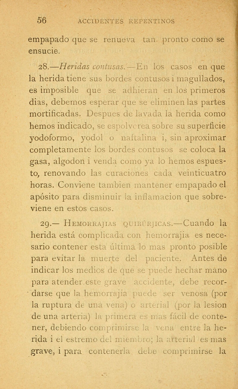 empapado que se renueva tan. pronto como se ensucie. 28.—Heridas contusas.—En los casos en que la herida tiene sus bordes contusos i magullados, es imposible que se adhieran en los primeros dias, debemos esperar que se eliminen las partes mortificadas. Después de lavada la herida como hemos indicado, se espolvorea sobre su superficie yodoformo, yodol o naftalina i, sin aproximar completamente los bordes contusos se coloca la gasa, algodón i venda como ya lo hemos espues- to, renovando las curaciones cada veinticuatro horas. Conviene también mantener empapado el aposito para disminuir la inflamación que sobre- viene en estos casos. 29.— Hemorrajias quirúrjicas.—Cuando la herida está complicada con hemorrajia es nece- sario contener esta última lo mas pronto posible para evitar la muerte del paciente. Antes de indicar los medios de que se puede hechar mano para atender,este grave accidente, debe recor- ■ darse que la hemorrajia puede ser venosa (por la ruptura de una vena) o arterial (por la lesión de una arteria) la primera es mas fácil de conte- ner, debiendo comprimirse la vena entre la he- rida i el estremo del miembro; la arterial es mas grave, i para contenerla debe comprimirse la