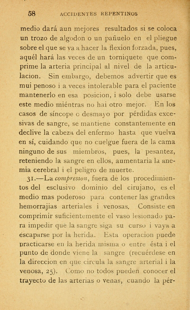 medio dará aun mejores resultados si se coioca un trozo de algodón o un pañuelo en el pliegue sobre el que se va a hacer la flexión forzada, pues, aquél hará las veces de un torniquete que com- prime la arteria principal al nivel de la articu- lación. Sin embargo, debemos advertir que es mui penoso i a veces intolerable para el paciente mantenerlo en esa posición, i solo debe usarse este medio mientras no hai otro mejor. En los casos de síncope c desmayo por pérdidas exce- sivas de sangre, se mantiene constantemente en declive la cabeza del enfermo hasta que vuelva en sí, cuidando que no cuelgue fuera de la cama ninguno de sus miembros, pues, la pesantez, reteniendo la sangre en ellos, alimentaria la ane- mia cerebral i el peligro de muerte. 31.—La compresión^ fuera de los procedimien- tos del esclusivo dominio del cirujano, es el medio mas poderoso para contener las grandes hemorrajias arteriales i venosas. Consiste en comprimir suficientemente el vaso lesionado pa- ra impedir que la sangre siga su curso i vaya a escaparse por la herida. Esta operación puede practicarse en la herida misma o entre ésta i el punto de donde viene la sangre (recuérdese en la dirección en que circula la sangre arterial i la venosa, 25). Como no todos pueden conocer el trayecto de las arterias o venas, cuando la per-