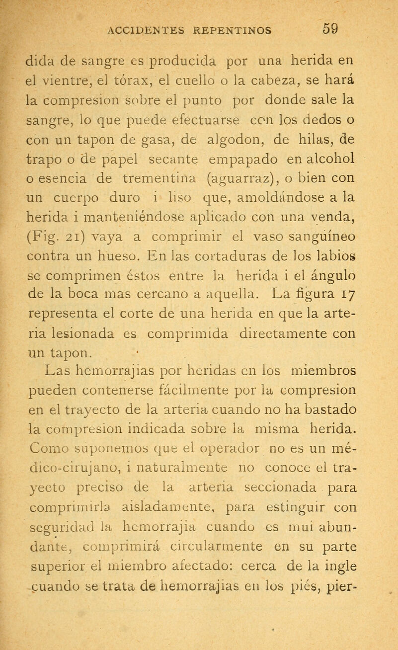 dida de sangre es producida por una herida en el vientre, el tórax, el cuello o la cabeza, se hará la compresión sobre el punto por donde sale la sangre, lo que puede efectuarse con los dedos o con un tapón de gasa, de algodón, de hilas, de trapo o de papel secante empapado en alcohol o esencia de trementina (aguarraz), o bien con un cuerpo duro i liso que, amoldándose a la herida i manteniéndose aplicado con una venda, (Fig. 21) vaya a comprimir el vaso sanguíneo contra un hueso. En las cortaduras de los labios se comprimen éstos entre la herida i el ángulo de la boca mas cercano a aquella. La figura 17 representa el corte de una herida en que la arte- ria lesionada es comprimida directamente con un tapón. Las hemorrajias por heridas en los miembros pueden contenerse fácilmente por la compresión en el trayecto de la arteria cuando no ha bastado la compresión indicada sobre la misma herida. Como suponemos que el operador no es un mé- dico-cirujano, i naturalmente no conoce el tra- yecto preciso de la arteria seccionada para comprimirla aisladamente, para estinguir con seguridad la hemorrajia cuando es mui abun- dante, comprimirá, circularmente en su parte superior el miembro afectado: cerca de la ingle cuando se trata de hemorrajias en los pies, pier-