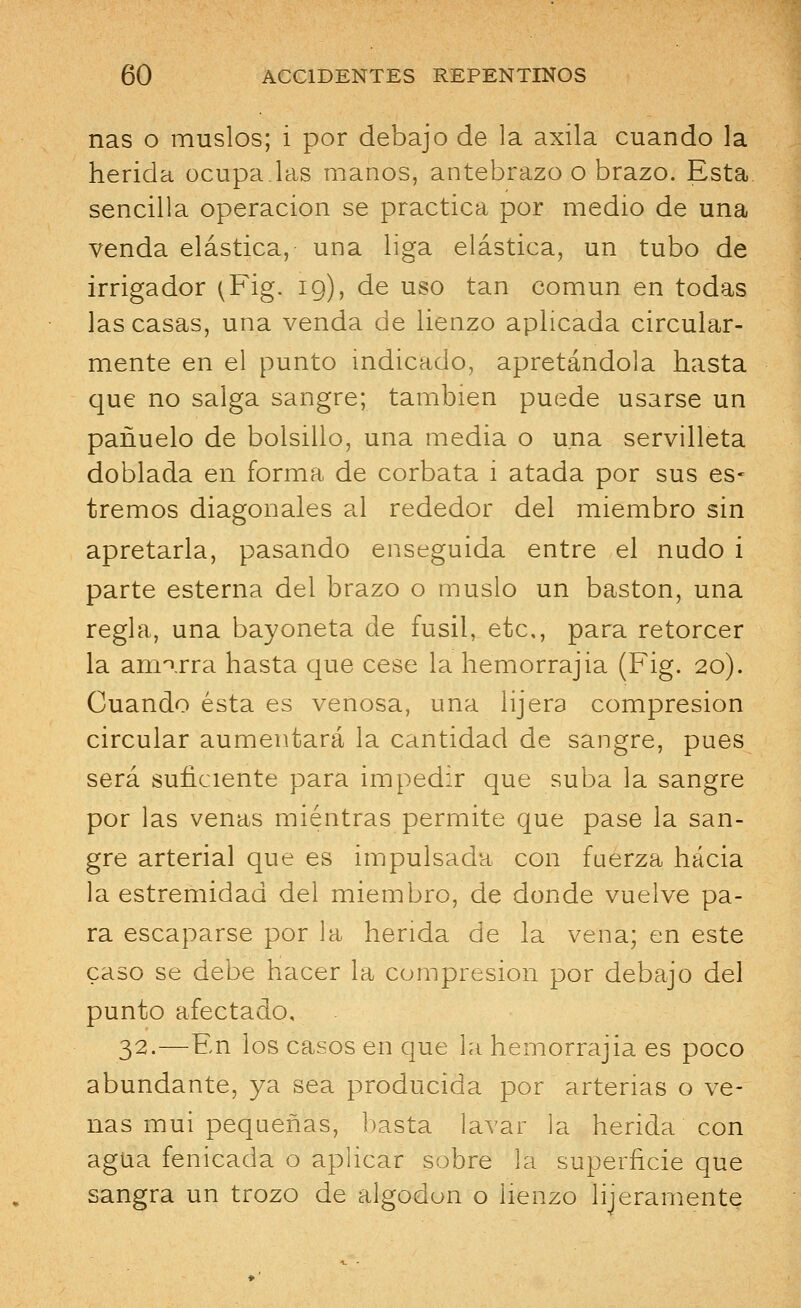 ñas o muslos; i por debajo de la axila cuando la herida ocupa las manos, antebrazo o brazo. Esta sencilla operación se practica por medio de una venda elástica, una liga elástica, un tubo de irrigador ^Fig. 19), de uso tan común en todas las casas, una venda de lienzo aplicada circular- mente en el punto indicado, apretándola hasta que no salga sangre; también puede usarse un pañuelo de bolsillo, una media o una servilleta doblada en forma de corbata i atada por sus es- treñios diagonales al rededor del miembro sin apretarla, pasando enseguida entre el nudo i parte esterna del brazo o muslo un bastón, una regla, una bayoneta de fusil, etc., para retorcer la amarra hasta que cese la hemorrajia (Fig. 20). Cuando ésta es venosa, una lijera compresión circular aumentará la cantidad de sangre, pues será suficiente para impedir que suba la sangre por las venas mientras permite que pase la san- gre arterial que es impulsada con fuerza hacia la estremidad del miembro, de donde vuelve pa- ra escaparse por la herida de la vena; en este caso se debe hacer la compresión por debajo del punto afectado, 32.—En los casos en que la hemorrajia es poco abundante, ya sea producida por arterias o ve- nas mui pequeñas, basta lavar la herida con agua fenicada o aplicar sobre la superficie que sangra un trozo de algodón o lienzo ligeramente