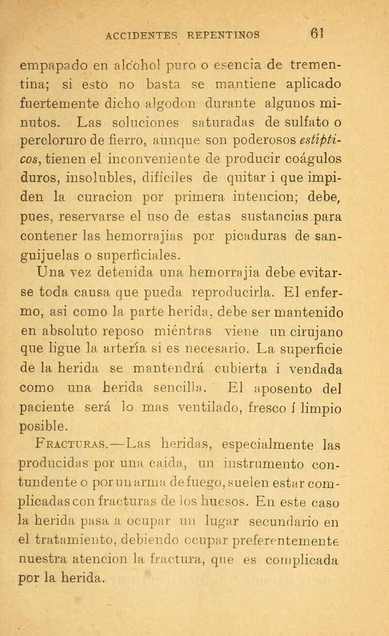 empapado en alcohol puro o esencia de tremen- tina; si esto no basta, se mantiene aplicado fuertemente dicho algodón durante algunos mi- nutos. Las soluciones saturadas de sulfato o percloruro de fierro, aunque son poderosos estípti- cos, tienen el inconveniente de producir coágulos duros, insoluoles, difíciles de quitar i que impi- den la curación por primera intención; debe, pues, reservarse el uso de estas sustancias .para contener las hemorrajias por picaduras de san- guijuelas o superficiales. Una vez detenida una hemorrajia debe evitar- se toda causa que pueda reproducirla. El enfer- mo, asi como la parte herida, debe ser mantenido en absoluto reposo mientras viene un cirujano que ligue la arteria si es necesario. La superficie de la herida se. mantendrá cubierta i vendada como una herida sencilla. El aposento del paciente será lo mas ventilado, fresco í limpio posible. Fracturas.—Las heridas, especialmente las producidas por una caída, un instrumento con- tundente o por un arma de fuego, suelen estar com- plicadas con fracturas de los huesos. En este caso la herida pasa a ocupar un lugar secundario en el tratamiento, debiendo ocupar preferentemente nuestra atención la fractura, que es complicada por la herida.