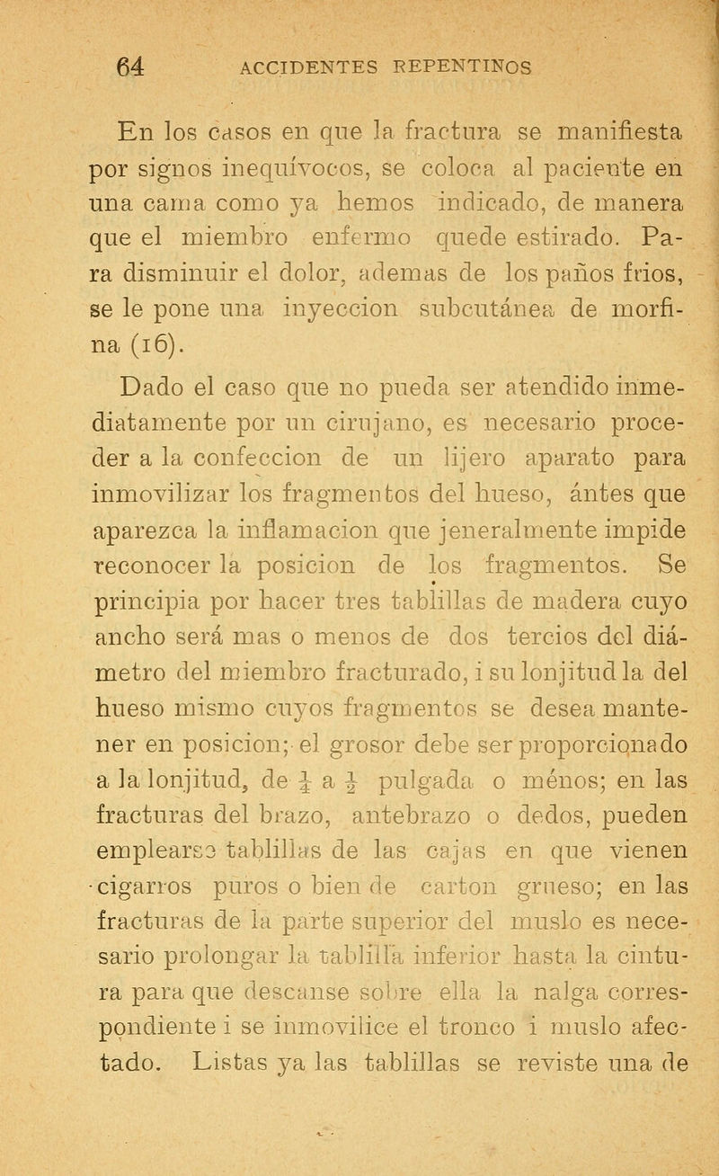 En los casos en que la fractura se manifiesta por signos inequívocos, se coloca al paciente en una cama como ya hemos indicado, de manera que el miembro enfermo quede estirado. Pa- ra disminuir el dolor, ademas de los paños frios, se le pone una inyección subcutánea de morfi- na (i 6). Dado el caso que no pueda ser atendido inme- diatamente por un cirujano, es necesario proce- der a la confección de un lijero aparato para inmovilizar los fragmentos del hueso, antes que aparezca la inflamación que jeneralmente impide reconocer la posición de los fragmentos. Se principia por hacer tres tablillas de madera cuyo ancho será mas o menos de dos tercios del diá- metro del miembro fracturado, i sulonjitudla del hueso mismo cuyos fragmentos se desea mante- ner en posición; el grosor debe ser proporcionado a la lonjitud, de- J a J pulgada o menos; en las fracturas del brazo, antebrazo o dedos, pueden empleares tablillas de las cajas en que vienen ■cigarros puros o bien de cartón grueso; en las fracturas de la parte superior del muslo es nece- sario prolongar la tablilla inferior hasta la cintu- ra para que descanse sobre ella la nalga corres- pondiente i se inmovilice el tronco i muslo afec- tado. Listas ya las tablillas se reviste una de