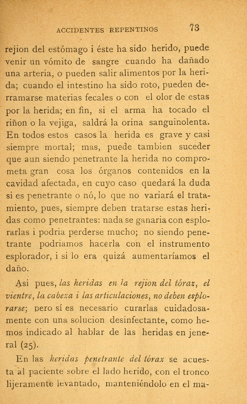 rejion del estómago i éste ha sido herido, puede venir un vómito de sangre cuando ha dañado una arteria, o pueden salir alimentos por la heri- da; cuando el intestino ha sido roto, pueden de- rramarse materias fecales o con el olor de estas por la herida; en fin, si el arma ha tocado el riñon o la vejiga, saldrá la orina sanguinolenta. En todos estos casos la herida es grave y casi siempre mortal; mas, puede también suceder que aun siendo penetrante la herida no compro- meta gran cosa los órganos contenidos en la cavidad afectada, en cuyo caso quedará la duda si es penetrante o no, lo que no variará el trata- miento, pues, siempre deben tratarse estas heri- das como penetrantes: nadase ganariacon esplo- rarlas i podria perderse mucho; no siendo pene- trante podriamos hacerla con el instrumento esplorador, i si lo era quizá aumentaríamos el daño. Asi pues, las heridas en la rejion del tóraz, el vientre, la cabeza i las articulaciones, no deben esplo- rarse) pero sí es necesario curarlas cuidadosa- mente con una solución desinfectante, como he- mos indicado al hablar de las heridas en jene- ral (25). En las heridas penetrante del tórax se acues- ta al paciente sobre el lado herido, con el tronco lijeramente levantado, manteniéndolo en el ma=