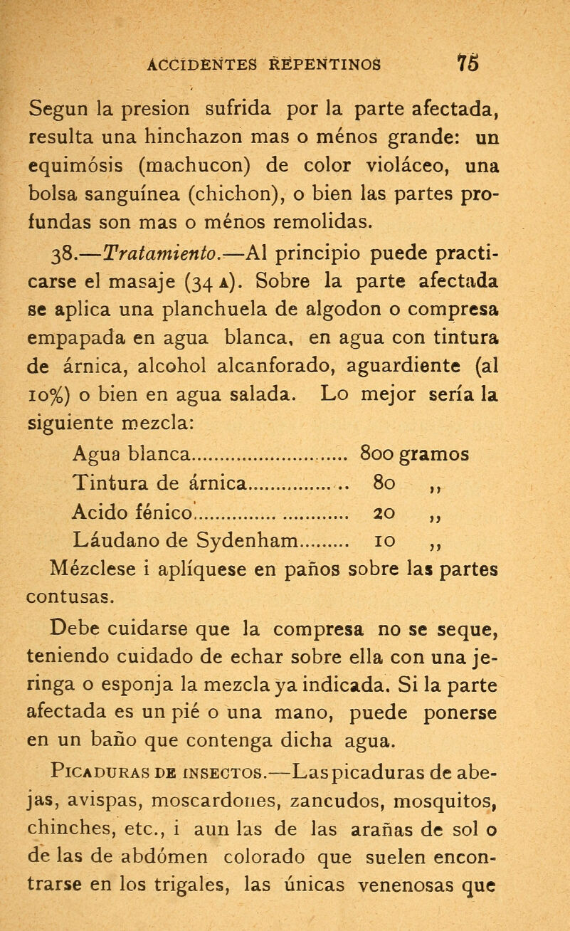 Según la presión sufrida por la parte afectada, resulta una hinchazón mas o menos grande: un equimosis (machucón) de color violáceo, una bolsa sanguínea (chichón), o bien las partes pro- fundas son mas o menos remolidas. 38.—Tratamiento.—A\ principio puede practi- carse el masaje (34 a). Sobre la parte afectada se aplica una planchuela de algodón o compresa empapada en agua blanca, en agua con tintura de árnica, alcohol alcanforado, aguardiente (al 10%) o bien en agua salada. Lo mejor sería la siguiente mezcla: Agua blanca 800 gramos Tintura de árnica 80 ,, Acido fénico. 20 ,, Láudano de Sydenham 10 ,, Mézclese i apliqúese en paños sobre las partes contusas. Debe cuidarse que la compresa no se seque, teniendo cuidado de echar sobre ella con una je- ringa o esponja la mezcla ya indicada. Si la parte afectada es un pié o una mano, puede ponerse en un baño que contenga dicha agua. Picaduras de insectos.—Las picaduras de abe- jas, avispas, moscardones, zancudos, mosquitos, chinches, etc., i aun las de las arañas de sol o de las de abdomen colorado que suelen encon- trarse en los trigales, las únicas venenosas que