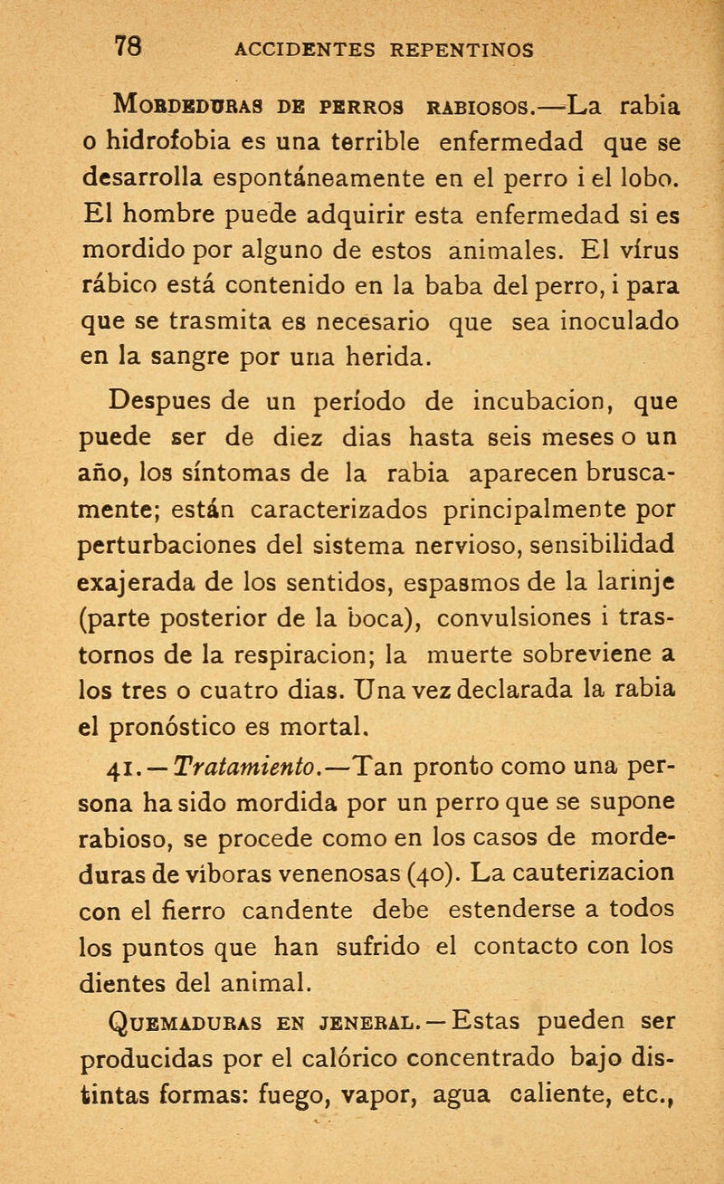 Mobdeduras de perros rabiosos.—La rabia o hidrofobia es una terrible enfermedad que se desarrolla espontáneamente en el perro i el lobo. El hombre puede adquirir esta enfermedad si es mordido por alguno de estos animales. El virus rábico está contenido en la baba del perro, i para que se trasmita es necesario que sea inoculado en la sangre por una herida. Después de un período de incubación, que puede ser de diez dias hasta seis meses o un año, los síntomas de la rabia aparecen brusca- mente; están caracterizados principalmente por perturbaciones del sistema nervioso, sensibilidad exajerada de los sentidos, espasmos de la larinje (parte posterior de la boca), convulsiones i tras- tornos de la respiración; la muerte sobreviene a los tres o cuatro dias. Una vez declarada la rabia el pronóstico es mortal. 41. — Tratamiento.—Tan pronto como una per- sona ha sido mordida por un perro que se supone rabioso, se procede como en los casos de morde- duras de víboras venenosas (40). La cauterización con el fierro candente debe estenderse a todos los puntos que han sufrido el contacto con los dientes del animal. Quemaduras en jeneral. — Estas pueden ser producidas por el calórico concentrado bajo dis- tintas formas: fuego, vapor, agua caliente, etc.,