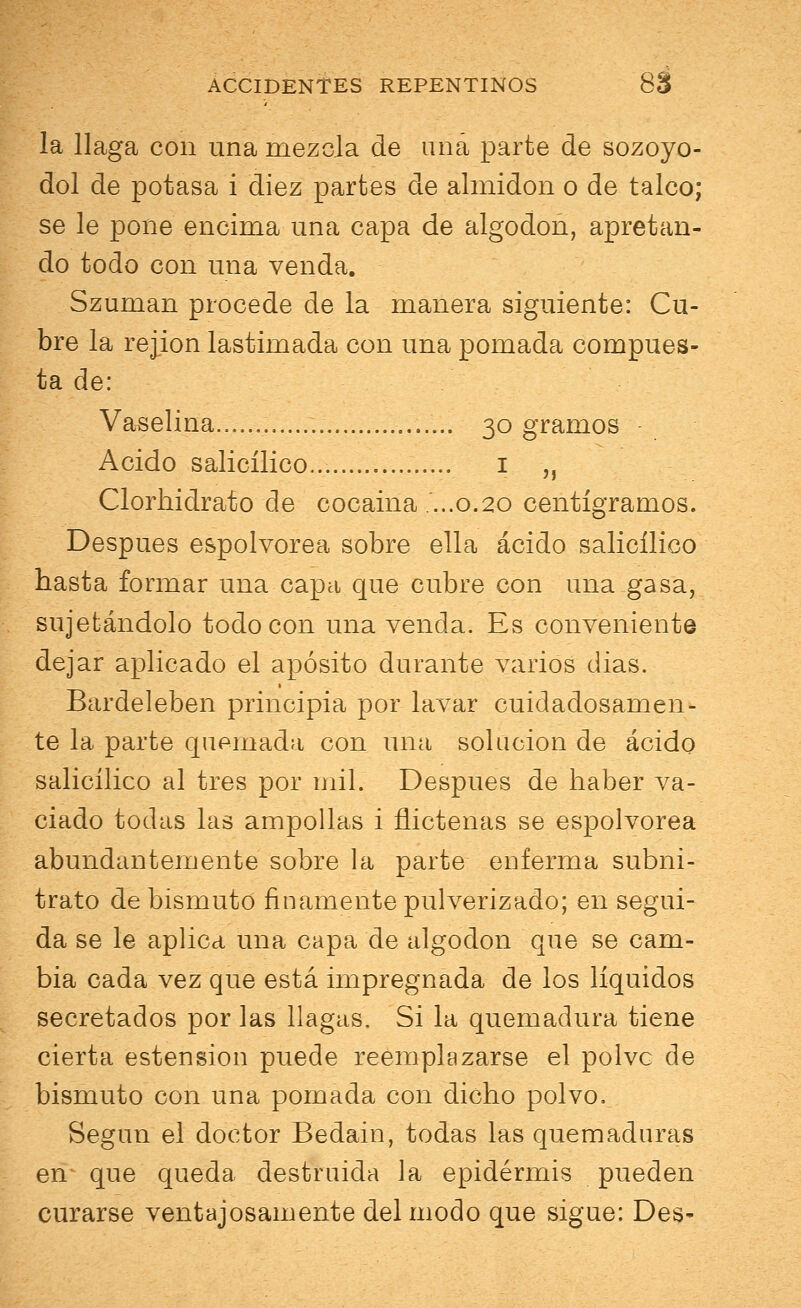 la llaga con una mezcla de una parte de sozoyo- dol de potasa i diez partes de almidón o de talco; se le pone encima una capa de algodón, apretan- do todo con una venda. Szuman procede de la manera siguiente: Cu- bre la rejion lastimada con una pomada compues- ta de: Vaselina 30 gramos Acido salicílico... 1 „ Clorhidrato ele cocaina ...0.20 centigramos. Después espolvorea sobre ella ácido salicílico hasta formar una capa que cubre con una gasa, sujetándolo todo con una venda. Es conveniente dejar aplicado el aposito durante varios dias. Bardeleben principia por lavar cuidadosamen- te la parte quemada con una solución de ácido salicílico al tres por mil. Después de haber va- ciado todas las ampollas i flictenas se espolvorea abundantemente sobre la parte enferma subni- trato de bismuto finamente pulverizado; en segui- da se le aplica una capa de algodón que se cam- bia cada vez que está impregnada de los líquidos secretados por las llagas. Si la quemadura tiene cierta estension puede reemplazarse el polve de bismuto con una pomada con dicho polvo. Según el doctor Bedain, todas las quemaduras en que queda destruida la epidermis pueden curarse ventajosamente del modo que sigue: Des-