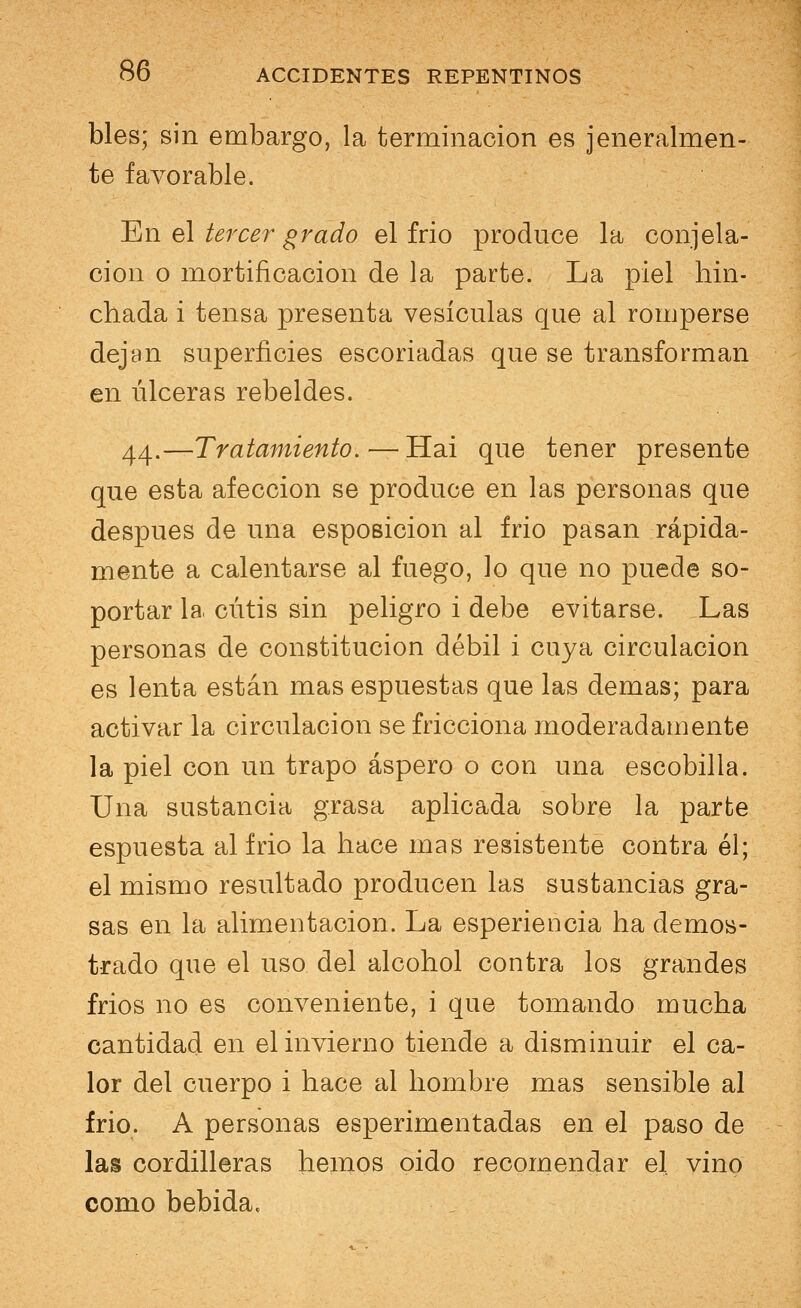 bles; sin embargo, la terminación es jeneralmen- te favorable. 'En el tercer grado el frió produce la congela- ción o mortificación de la parte. La piel hin- chada i tensa presenta vesículas que al romperse dejan superficies escoriadas que se transforman en úlceras rebeldes. 44.—Tratamiento. — Hai que tener presente que esta afección se produce en las personas que después de una esposicion al frió pasan rápida- mente a calentarse al fuego, lo que no puede so- portar la cutis sin peligro i debe evitarse. Las personas de constitución débil i cuya circulación es lenta están mas espuestas que las demás; para activar la circulación se fricciona moderadamente la piel con un trapo áspero o con una escobilla. Una sustancia grasa aplicada sobre la parte espuesta al frió la hace mas resistente contra él; el mismo resultado producen las sustancias gra- sas en la alimentación. La esperiencia ha demos- trado que el uso del alcohol contra los grandes frios no es conveniente, i que tomando mucha cantidad en el invierno tiende a disminuir el ca- lor del cuerpo i hace al hombre mas sensible al frió. A personas esperimentadas en el paso de las cordilleras hemos oido recomendar el vino como bebida,