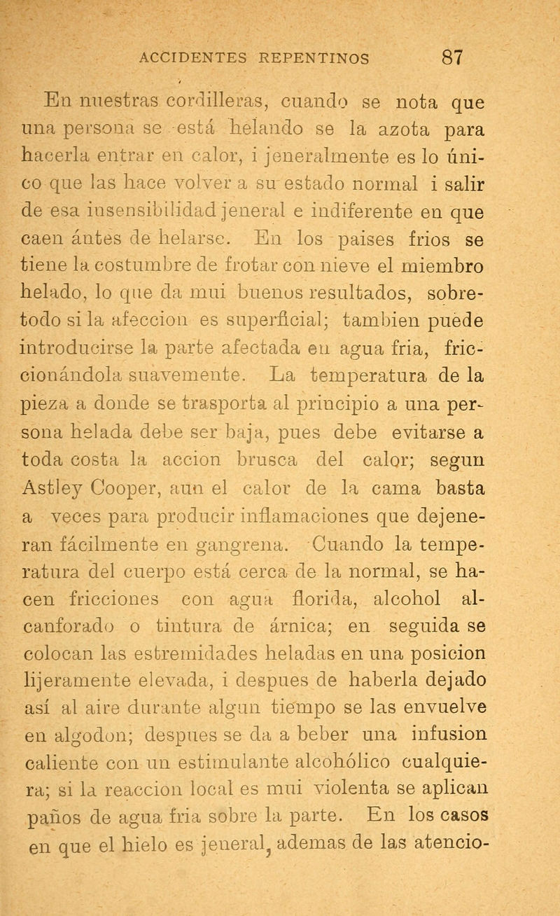 En nuestras cordilleras, cuando se nota que una persona se está helando se la azota para hacerla entrar en calor, i jeneralmente es lo úni- co que las hace volver a su estado normal i salir de esa insensibilidad jeneral e indiferente en que caen antes de helarse. En los paises frios se tiene la costumbre de frotar con nieve el miembro helado, lo que da mui buenos resultados, sobre- todo si la afección es superficial; también puede introducirse la parte afectada en agua fria, fric- cionándola suavemente. La temperatura de la pieza a donde se trasporta al principio a una per- sona helada debe ser baja, pues debe evitarse a toda costa la acción brusca del calor; según Astley Cooper, aun el calor de la cama basta a veces para producir inflamaciones que degene- ran fácilmente en gangrena. Cuando la tempe- ratura del cuerpo está cerca de la normal, se ha- cen fricciones con agua florida, alcohol al- canforado o tintura de árnica; en seguida se colocan las esfcremidades heladas en una posición lijeramente elevada, i después de haberla dejado así al aire durante algún tiempo se las envuelve en algodón; después se da a beber una infusión caliente con un estimulante alcohólico cualquie- ra; si la reacción local es mui violenta se aplican paños de agua fria sobre la parte. En los casos en que el hielo es jeneral^ ademas de las atencio-