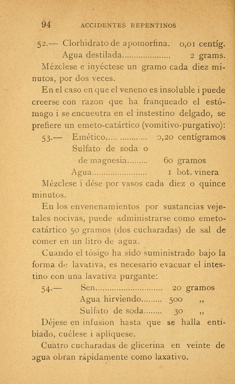 52.— Clorhidrato de apomorfina. 0,01 centíg. Agua destilada 2 grams. Mézclese e inyéctese un gramo cada diez mi- nutos, por dos veces. En el caso en que el veneno es insoluole i puede creerse con razón que ha franqueado el estó- mago i se encueutra en el instestino delgado^ se prefiere un emeto-catártico (vomitivo-purgativo): 53.— Emético 0,20 centigramos Sulfato de soda o de magnesia 60 gramos Agua 1 bot. vinera Mézclese i dése por vasos cada diez o quince minutos. En los envenenamientos por sustancias veje- tales nocivas, puede administrarse como emeto- catártico 50 gramos (dos cucharadas) de sal de comer en un litro de agua. Cuando el tósigo ha sido suministrado bajo la forma de lavativa, es necesario evacuar el intes- tino con una lavativa purgante: 54.— Sen.... 20 gramos Agua hirviendo 500 ,, Sulfato de soda 30 „ Déjese en infusión hasta que se halla enti- biado, cuélese i apliqúese. Cuatro cucharadas de glicerina en veinte de agua obran rápidamente como laxativo.