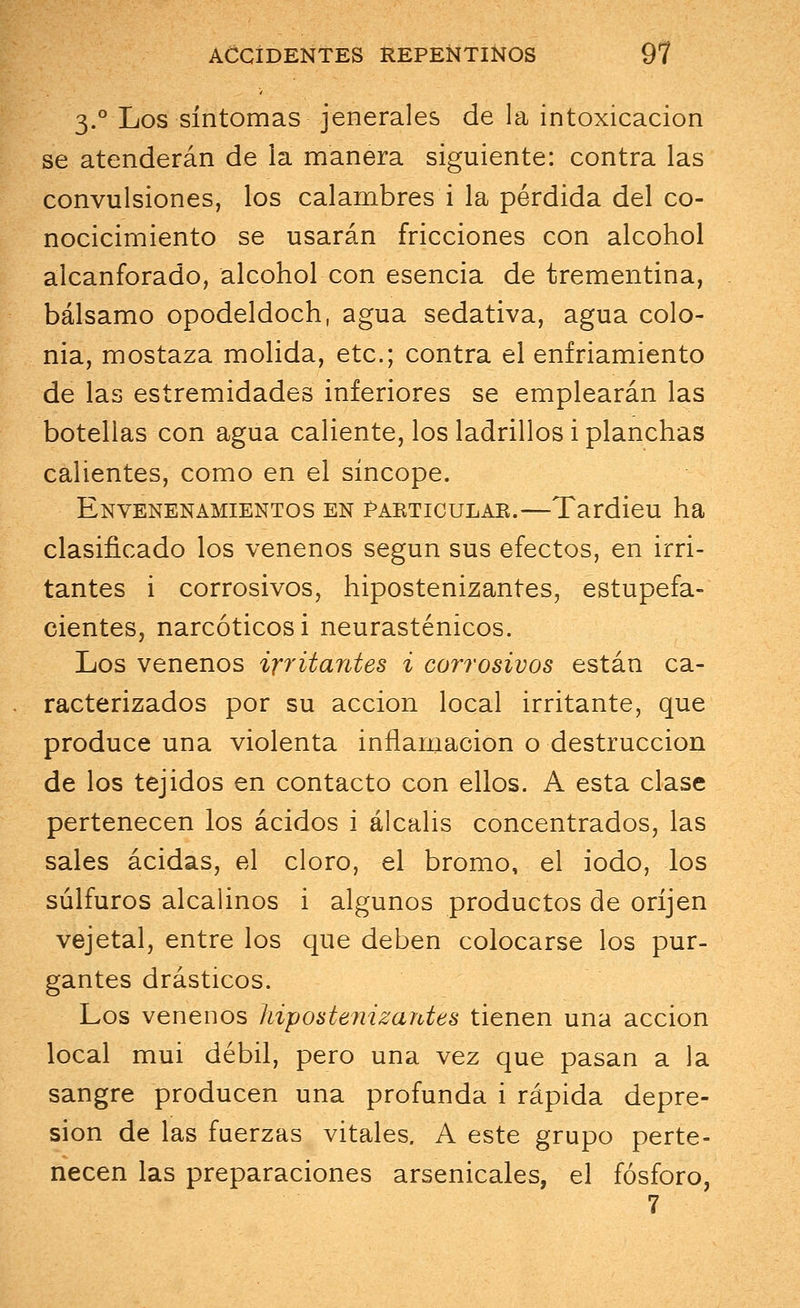 3.0 Los síntomas jenerales de la intoxicación se atenderán de la manera siguiente: contra las convulsiones, los calambres i la pérdida del co- nocicimiento se usarán fricciones con alcohol alcanforado, alcohol con esencia de trementina, bálsamo opodeldoch, agua sedativa, agua colo- nia, mostaza molida, etc.; contra el enfriamiento de las estremidades inferiores se emplearán las botellas con agua caliente, los ladrillos i planchas calientes, como en el síncope. Envenenamientos en partículas.—Tardieu ha clasificado los venenos según sus efectos, en irri- tantes i corrosivos, hipostenizantes, estupefa- cientes, narcóticos i neurasténicos. Los venenos irritantes i corrosivos están ca- racterizados por su acción local irritante, que produce una violenta inflamación o destrucción de los tejidos en contacto con ellos. A esta clase pertenecen los ácidos i álcalis concentrados, las sales acidas, el cloro, el bromo, el iodo, los súlfuros alcalinos i algunos productos de oríjen vejetal, entre los que deben colocarse los pur- gantes drásticos. Los venenos hipostenizantes tienen una acción local mui débil, pero una vez que pasan a la sangre producen una profunda i rápida depre- sión de las fuerzas vitales. A este grupo perte- necen las preparaciones arsenicales, el fósforo,