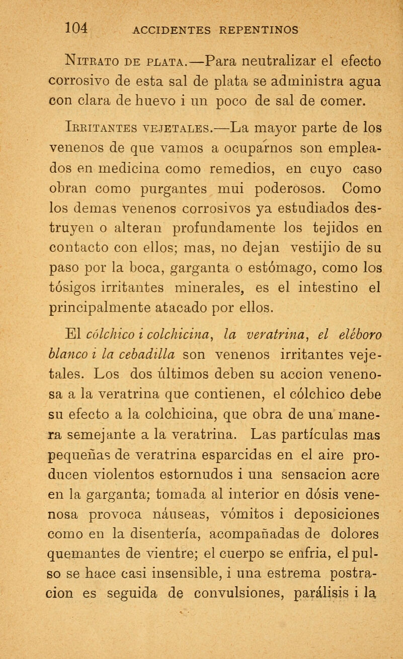 Nitrato de plata.—Para neutralizar el efecto corrosivo de esta sal de plata se administra agua con clara de huevo i un poco de sal de comer. Ikkitantes vejetales.—La mayor parte de los venenos de que vamos a ocuparnos son emplea- dos en medicina como remedios, en cuyo caso obran como purgantes mui poderosos. Como los demás venenos corrosivos ya estudiados des- truyen o alteran profundamente los tejidos en contacto con ellos; mas, no dejan vestijio de su paso por la boca, garganta o estómago, como los tósigos irritantes minerales, es el intestino el principalmente atacado por ellos. El có¿chico i colchicina, la veratrina, el eléboro blanco i la cebadilla son venenos irritantes veje- tales. Los dos últimos deben su acción veneno- sa a la veratrina que contienen, el cólchico debe su efecto a la colchicina, que obra de una mane- ra semejante a la veratrina. Las partículas mas pequeñas de veratrina esparcidas en el aire pro- ducen violentos estornudos i una sensación acre en la garganta; tomada al interior en dosis vene- nosa provoca náuseas, vómitos i deposiciones como en la disentería, acompañadas de dolores quemantes de vientre; el cuerpo se enfría, el pul- so se hace casi insensible, i una estrema postra- ción es seguida de convulsiones, parálisis i la.