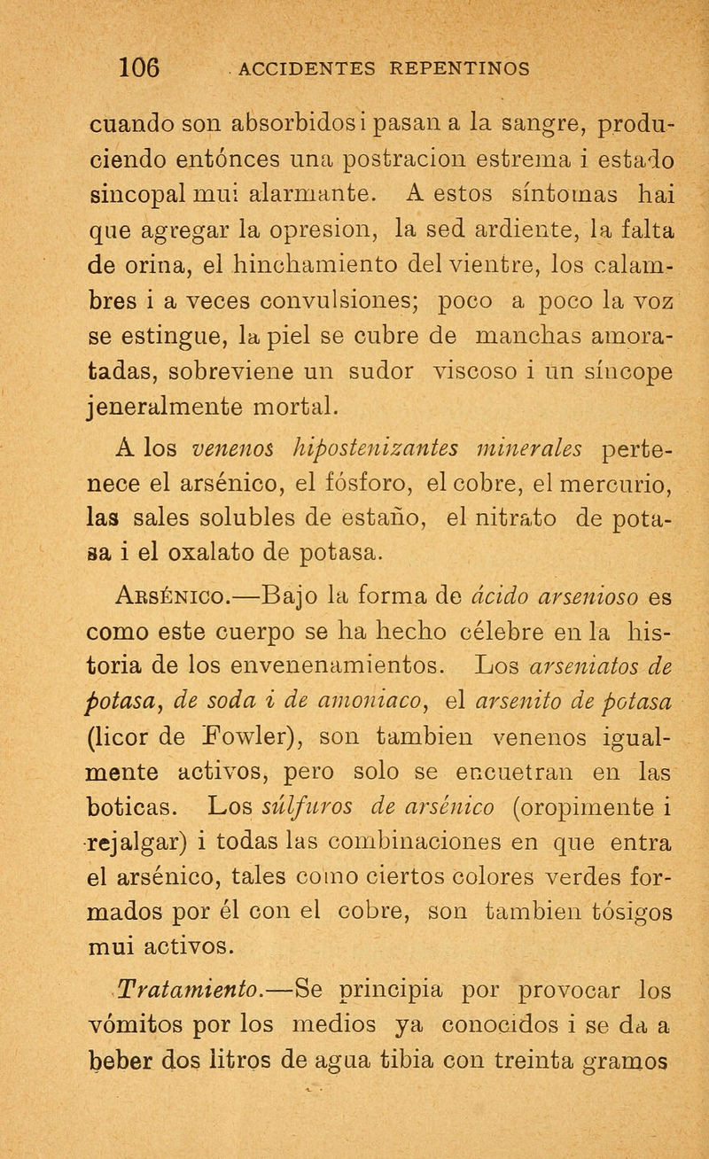 cuando son absorbidos i pasan a la sangre, produ- ciendo entonces una postración estrema i estado sincopal muí alarmante. A estos síntomas hai que agregar la opresión, la sed ardiente, la falta de orina, el hinchamiento del vientre, los calam- bres i a veces convulsiones; poco a poco la voz se estingue, la piel se cubre de manchas amora- tadas, sobreviene un sudor viscoso i un síncope jeneralmente mortal. A los venenos hipostenizantes minerales perte- nece el arsénico, el fósforo, el cobre, el mercurio, las sales solubles de estaño, el nitrato de pota- sa i el oxalato de potasa. Arsénico.—Bajo la forma de ácido arsenioso es como este cuerpo se ha hecho célebre en la his- toria de los envenenamientos. Los arseniatos de potasa, de soda i de amoniaco, el arsenito de potasa (licor de Fowler), son también venenos igual- mente activos, pero solo se encuetran en las boticas. Los súlfuros de arsénico (oropimente i •rejalgar) i todas las combinaciones en que entra el arsénico, tales como ciertos colores verdes for- mados por él con el cobre, son también tósigos mui activos. Tratamiento.—Se principia por provocar los vómitos por los medios ya conocidos i se da a beber dos litros de agua tibia con treinta gramos