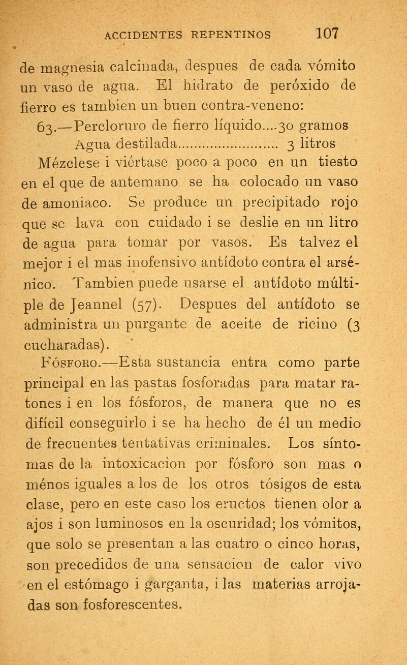 de magnesia calcinada,, después de cada vómito un vaso de agua. El hidrato de peróxido de fierro es también un buen contra-veneno: 63.—Percloruro de fierro líquido....30 gramos Agua destilada 3 litros Mézclese i viértase poco a poco en un tiesto en el que de antemano se ha colocado un vaso de amoniaco. Se produce un precipitado rojo que se lava con cuidado i se deslié en un litro de agua para tomar por vasos. Es tal vez el mejor i el mas inofensivo antídoto contra el arsé- nico. También puede usarse el antídoto múlti- ple de Jeannel (57). Después del antídoto se administra un purgante de aceite de ricino (3 cucharadas). Fósforo.—Esta sustancia entra como parte principal en las pastas fosforadas para matar ra- tones i en los fósforos, de manera que no es difícil conseguirlo i se ha hecho de él un medio de frecuentes tentativas criminales. Los sínto- mas de la intoxicación por fósforo son mas o menos iguales a los de los otros tósigos de esta clase, pero en este caso los eructos tienen olor a ajos i son luminosos en la oscuridad; los vómitos, que solo se presentan a las cuatro o cinco horas, son precedidos de una sensación de calor vivo en el estómago i garganta, i las materias arroja- das son fosforescentes.