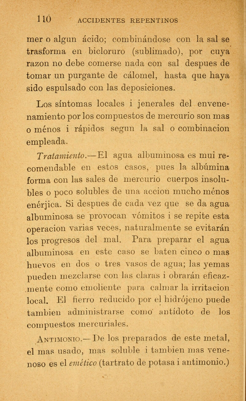 mer o algún ácido; combinándose con la sal se trasforaia en bicloruro (sublimado), por cuya razón no debe comerse nada con sal después de tomar un purgante de cálomel, hasta que haya sido espulsado con las deposiciones. Los síntomas locales i jenerales del envene- namiento por los compuestos de mercurio son mas o menos i rápidos según la sal o combinación empleada. Tratamiento.—El agua albuminosa es mui re- comendable en estos casos, pues la albúmina forma con las sales de mercurio cuerpos insolu- oles o poco solubles de una acción mucho menos enérjica. Si después de cada vez que se da agua albuminosa se provocan vómitos i se repite esta operación varias veces, naturalmente se evitarán los progresos del mal. Para preparar el agua albuminosa en este caso se baten cinco o mas huevos en dos o tres vasos de agua; las yemas pueden mezclarse con las claras i obrarán eficaz- .mente como emoliente para calmar la irritación local. El fierro reducido por el hidrójeno puede también administrarse como antídoto de los compuestos mercuriales. Antimonio.— De los preparados de este metal, el mas usado, mas soluble i también mas vene- noso es el emético (tartrato de potasa i antimonio.)