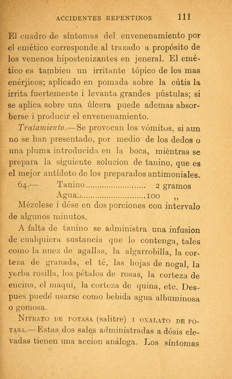 El cuadro de síntomas del envenenamiento por el emético corresponde al trazado a propósito de los venenos hipostenizantes en jeneral. El emé- tico es también un irritante tópico de los mas enérjicos; aplicado en pomada sobre la cutis la irrita fuertemente i levanta grandes pústulas; si se aplica sobre una úlcera puede ademas absor- berse i producir el envenenamiento. Tratamiento.—Se provocan los vómitos, si aun no se han presentado, por medio de los dedos o una pluma introducida en la boca, mientras se prepara la siguiente solución de tanino, que es el mejor antídoto de los preparados antimoniales. 64.— Tanino 2 gramos Agua.. 100 „ Mézclese i dése en dos porciones con intervalo de algunos minutos. A falta de tanino se administra una infusión de cualquiera sustancia que lo contenga, tales como la nuez de agallas, la algarrobilla, la cor- teza de granada, el té, las hojas de nogal, la yerba rosilla, los pétalos de rosas, la corteza de encina, el maqui, la corteza de quina, etc. Des- pués puede usarse como bebida agua albuminosa o gomosa. NlTEATO DE POTASA (salitre) I OXALATO DE PO- TASA.—Estas dos sales administradas a dosis ele- vadas tienen una acción análoga. Los síntomas