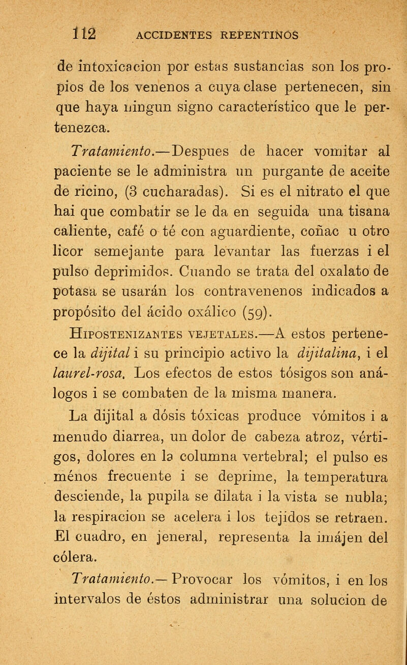 de intoxicación por estas sustancias son los pro- pios de los venenos a cuya clase pertenecen, sin que haya ningún signo característico que le per- tenezca. Tratamiento.—Después de hacer vomitar al paciente se le administra un purgante de aceite de ricino, (3 cucharadas). Si es el nitrato el que hai que combatir se le da en seguida una tisana caliente, café o té con aguardiente, coñac u otro licor semejante para levantar las fuerzas i el pulso deprimidos. Cuando se trata del oxalato de potasa se usarán los contravenenos indicados a propósito del ácido oxálico (59). Hipostenizantes vejetales.—A estos pertene- ce la dijital i su principio activo la dijitalina, i el laurel-rosa. Los efectos de estos tósigos son aná- logos i se combaten de la misma manera. La dijital a dosis tóxicas produce vómitos i a menudo diarrea, un dolor de cabeza atroz, vérti- gos, dolores en la columna vertebral; el pulso es menos frecuente i se deprime, la temperatura desciende, la pupila se dilata i la vista se nubla; la respiración se acelera i los tejidos se retraen. El cuadro, en jeneral, representa la imájen del cólera. Tratamiento.— Provocar los vómitos, i en los intervalos de éstos administrar una solución de