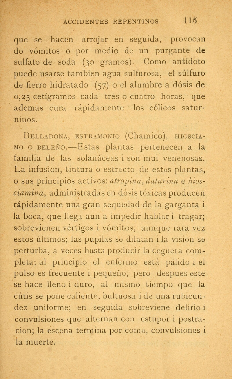 que se hacen arrojar en seguida, provocan do vómitos o por medio de un purgante de sulfato de soda (30 gramos). Como antídoto puede usarse también agua sulfurosa, el sulfuro de fierro hidratado (57) o el alumbre a dosis de 0,25 cetígramos cada tres o cuatro horas, que ademas cura rápidamente los cólicos satur- ninos. Belladona, estramonio (Chamico), hioscia- mo o beleño.—Estas plantas pertenecen a la familia de las solanáceas i son mui venenosas. La infusión, tintura o estracto de estas plantas, o sus principios activos: atropina, daturina e hios- ciamina, administradas en dosis tóxicas producen rápidamente una gran sequedad de la garganta i la boca, que llega aun a impedir hablar i tragar; sobrevienen vértigos i vómitos, aunque rara vez estos últimos; las pupilas se dilatan i la visión se perturba, a veces hasta producir la ceguera com- pleta; al principio el enfermo está pálido 1 el pulso es frecuente i pequeño, pero después este se hace lleno i duro, al mismo tiempo que la cutis se pone caliente, bultuosa i de una rubicun- dez uniforme; en seguida sobreviene delirio i convulsiones que alternan con estupor i postra- ción; la escena termina por coma, convulsiones i la muerte.