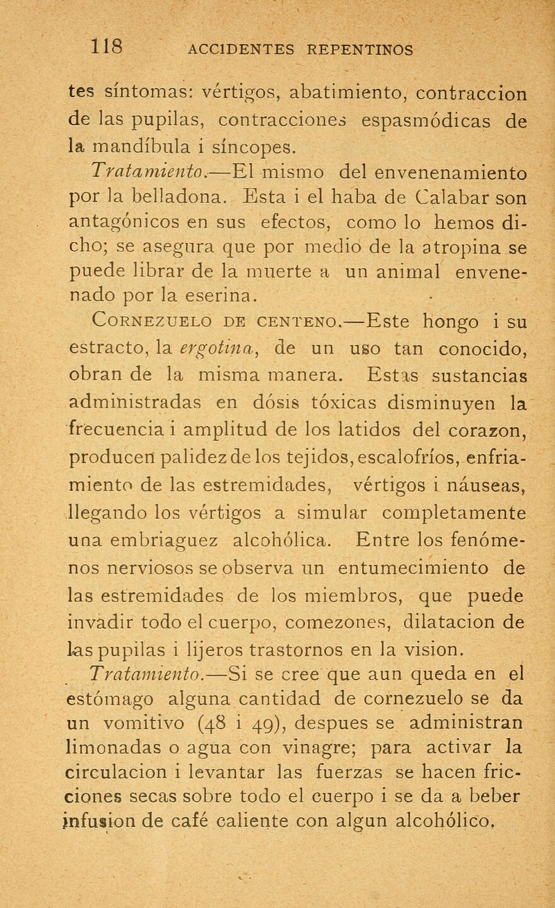 tes síntomas: vértigos, abatimiento, contracción de las pupilas, contracciones espasmódicas de la mandíbula i síncopes. Tratamiento.—El mismo del envenenamiento por la belladona. Esta i el haba de Calabar son antagónicos en sus efectos, como lo hemos di- cho; se asegura que por medio de la atropina se puede librar de la muerte a un animal envene- nado por la eserina. Cornezuelo de centeno.—Este hongo i su estracto, la ergotina, de un uso tan conocido, obran de la misma manera. Estas sustancias administradas en dosis tóxicas disminuyen la frecuencia i amplitud de los latidos del corazón, producen palidez de los tejidos, escalofríos, enfria- miento de las estremidades, vértigos i náuseas, llegando los vértigos a simular completamente una embriaguez alcohólica. Entre los fenóme- nos nerviosos se observa un entumecimiento de las estremidades de los miembros, que puede invadir todo el cuerpo, comezones, dilatación de las pupilas i lijeros trastornos en la visión. Tratamiento .—Si se cree que aun queda en el estómago alguna cantidad de cornezuelo se da un vomitivo (48 i 49), después se administran limonadas o agua con vinagre; para activar la circulación i levantar las fuerzas se hacen fric- ciones secas sobre todo el cuerpo i se da a beber infusión de café caliente con algún alcohólico,