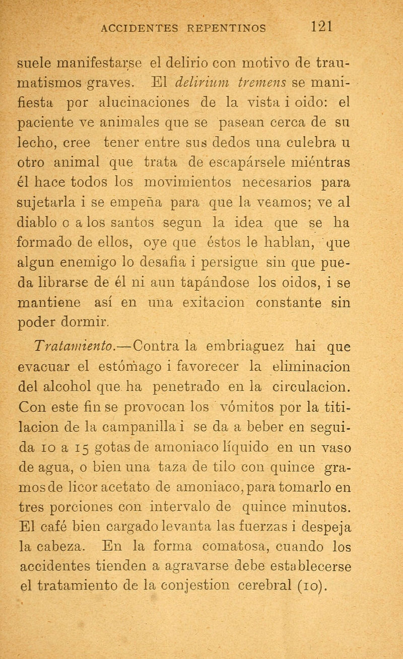 suele manifestarse el delirio con motivo de trau- matismos graves. El delirium tremens se mani- fiesta por alucinaciones de la vista i oido: el paciente ve animales que se pasean cerca de su lecho, cree tener entre sus dedos una culebra u otro animal que trata de escapársele mientras él hace todos los movimientos necesarios para sujetarla i se empeña para que la veamos; ve al diablo o a los santos según la idea que se ha formado de ellos, oye que éstos le hablan, que algún enemigo lo desafia i persigue sin que pue- da librarse de él ni aun tapándose los oidos, i se mantiene así en una exitacion constante sin poder dormir. Tratamiento.—Contra la embriaguez hai que evacuar el estómago i favorecer la eliminación del alcohol que. ha penetrado en la circulación. Con este fin se provocan los vómitos por la titi- lación de la campanilla i se da a beber en segui- da 10 a 15 gotas de amoniaco líquido en un vaso de agua, o bien una taza de tilo con quince gra- mos de licor acetato de amoniaco, para tomarlo en tres porciones con intervalo de quince minutos. El café bien cargado levanta las fuerzas i despeja la cabeza. En la forma comatosa, cuando los accidentes tienden a agravarse debe establecerse el tratamiento de la conjestion cerebral (10).