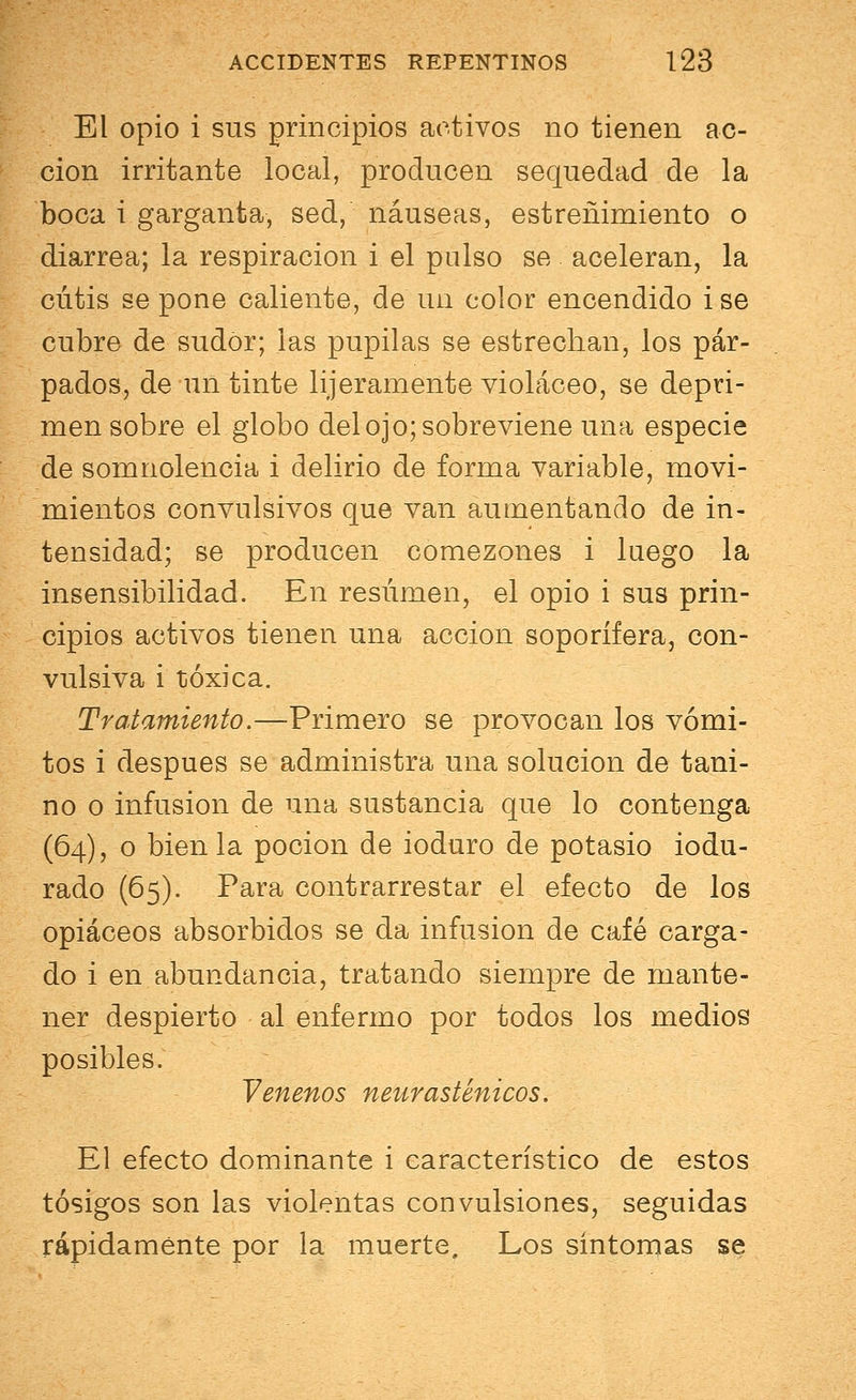 El opio i sus principios activos no tienen ac- ción irritante local, producen sequedad de la boca i garganta, sed, náuseas, estreñimiento o diarrea; la respiración i el pulso se aceleran, la cutis se pone caliente, de un color encendido i se cubre de sudor; las pupilas se estrechan, los pár- pados, de un tinte lijeramente violáceo, se depri- men sobre el globo del ojo; sobreviene una especie de somnolencia i delirio de forma variable, movi- mientos convulsivos que van aumentando de in- tensidad; se producen comezones i luego la insensibilidad. En resumen, el opio i sus prin- cipios activos tienen una acción soporífera, con- vulsiva i tóxica. Tratamiento.—Primero se provocan los vómi- tos i después se administra una solución de tani- no o infusión de una sustancia que lo contenga (64), o bien la poción de ioduro de potasio iodu- rado (65). Para contrarrestar el efecto de los opiáceos absorbidos se da infusión de café carga- do i en abundancia, tratando siempre de mante- ner despierto al enfermo por todos los medios posibles. Venenos neurasténicos. El efecto dominante i característico de estos tósigos son las violentas convulsiones, seguidas rápidamente por la muerte. Los síntomas se