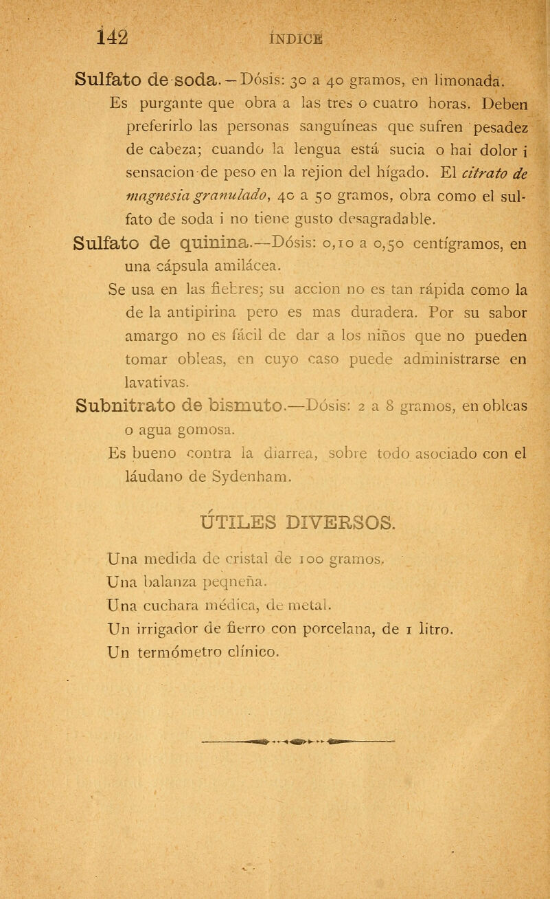 Sulfato de soda. —Dosis: 30 a 40 gramos, en limonada. Es purgante que obra a las tres o cuatro horas. Deben preferirlo las personas sanguíneas que sufren pesadez de cabeza; cuando la lengua está sucia o hai dolor i sensación de peso en la rejion del hígado. El citrato de magnesia granulado, 40 a 50 gramos, obra como el sul- fato de soda i no tiene gusto desagradable. Sulfato de quinina.—Dosis: 0,10 a 0,50 centigramos, en una cápsula amilácea. Se usa en las fiebres; su acción no es tan rápida como la de la antipirina pero es mas duradera. Por su sabor amargo no es fácil de dar a los niños que no pueden tomar obleas, en cuyo caso puede administrarse en lavativas. Subnitrato de bismuto.—Dosis: 2 a 8 gramos, en obleas o agua gomosa. Es bueno contra la diarrea, sobre todo asociado con el láudano de Sydenham. ÚTILES DIVERSOS. Una medida de cristal de 100 gramos. Una balanza pequeña. Una cuchara médica, de metal. Un irrigador de fierro con porcelana, de 1 litro. Un termómetro clínico.