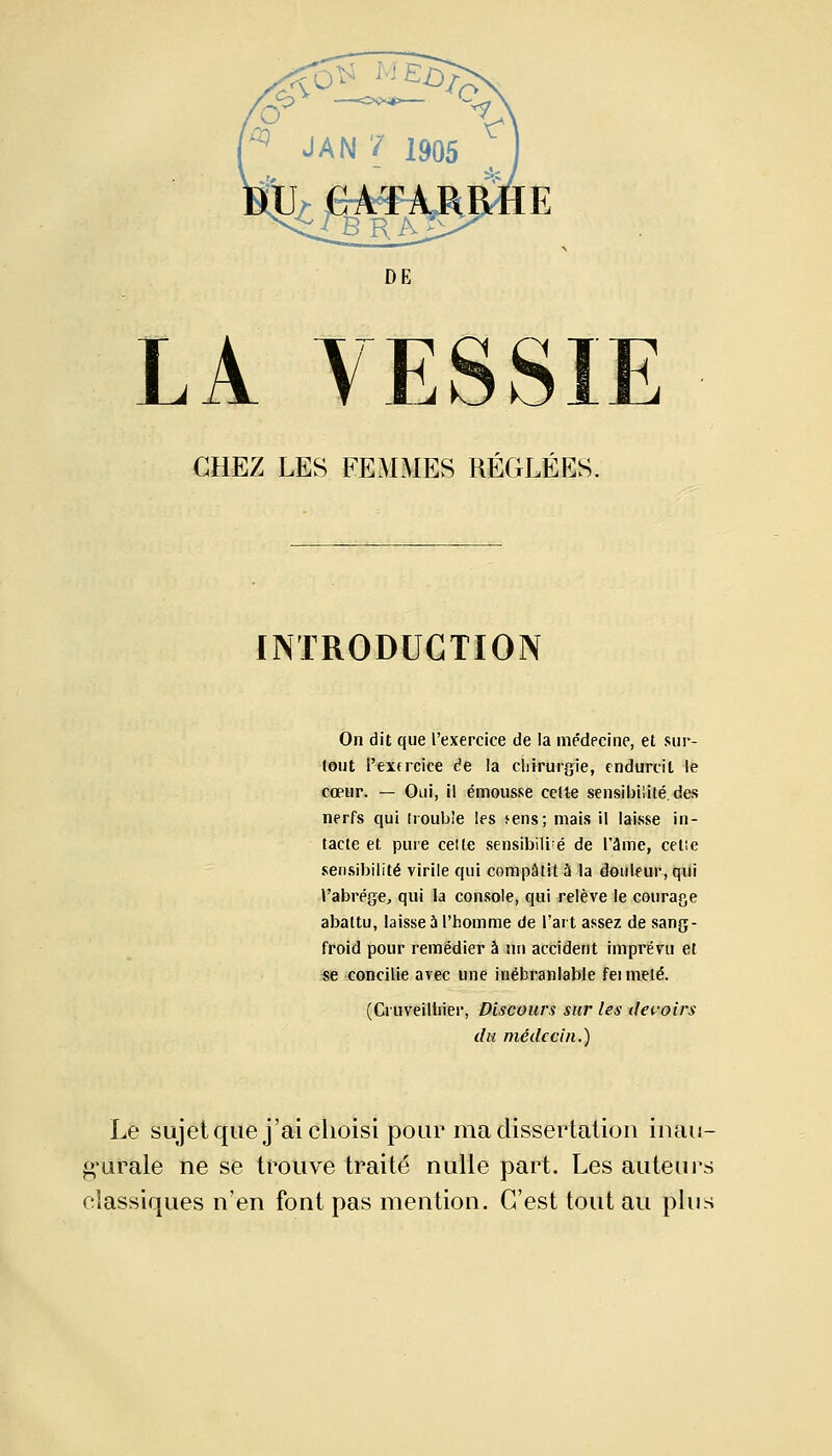 JAN ? 1905 DE LA VESSIE CHEZ LES FEMMES RÉGLÉES. INTRODUCTION On dit que l'exercice de la médecine, et sur- tout l'extrcice de la chirurgie, endurcit le cœur. — Oui, il émousse cette sensibilité.des nerfs qui trouble les >ens; mais il laisse in- tacte et pure cette sensibili;é de l'âme, celle sensibilité virile qui compatit à la douleur, qui l'abrège, qui la console, qui relève le courage abattu, laisse 5 l'homme de l'art assez de sang- froid pour remédier à nn accident imprévu et se concilie avec une inébranlable Fei meté. (Criiveillner, Discours sur les devoirs du médecin.) Le sujet que j'ai choisi pour ma dissertation inau- gurale ne se trouve traité nulle part. Les auteurs classiques n'en font pas mention. C'est tout au plus