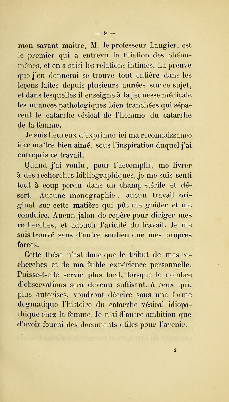 mon savant maître, M. le professeur Laugier, est le premier qui a entrevu la filiation des phéno- mènes, et en a saisi les relations intimes. La preuve que j'en donnerai se trouve tout entière dans les leçons faites depuis plusieurs années sur ce sujet, et dans lesquelles il enseigne à la jeunesse médicale les nuances pathologiques bien tranchées qui sépa- rent le catarrhe vésical de l'homme du catarrhe de la femme. Je suis heureux d'exprimer ici ma reconnaissance à ce maître bien aimé, sous l'inspiration duquel j'ai entrepris ce travail. Quand j'ai voulu, pour l'accomplir, me livrer à des recherches bibliographiques, je me suis senti tout à coup perdu dans un champ stérile et dé- sert. Aucune monographie , aucun travail ori- ginal sur cette matière qui pût me gmider et me conduire. Aucun jalon de repère pour diriger mes recherches, et adoucir l'aridité du travail. Je me suis trouvé sans d'autre soutien que mes propres forces. Cette thèse n'est donc que le tribut de mes re- cherches et de ma faible expérience personnelle. Puisse-t-elle servir plus tard, lorsque le nombre d'observations sera devenu suffisant, à ceux qui, plus autorisés, voudront décrire sous une forme dogmatique l'histoire du catarrhe vésical idiopa- tliique chez la femme. Je n'ai d'autre ambition que d'avoir fourni des documents utiles pour l'avenir.