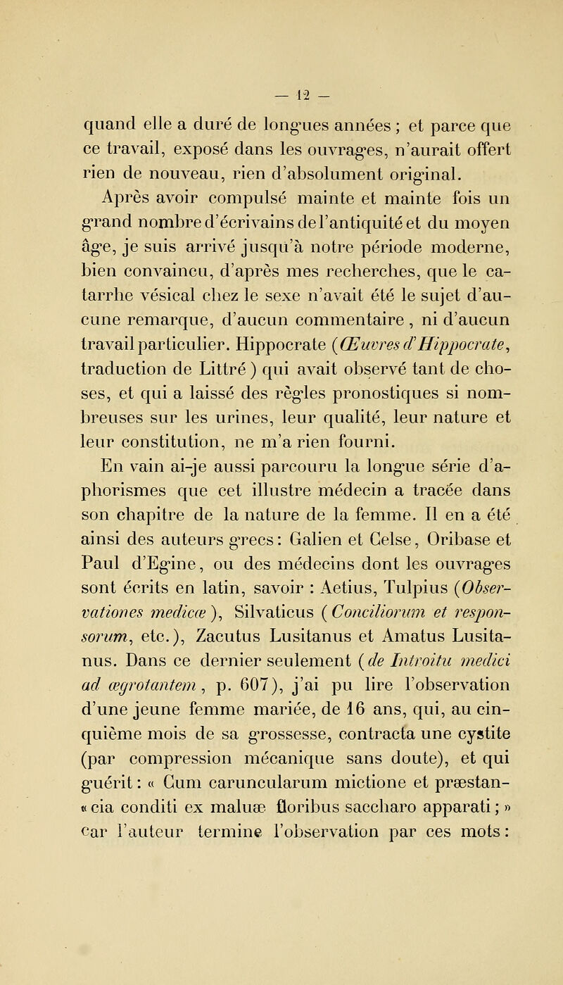 quand elle a duré de longues années ; et parce que ce travail, exposé dans les ouvrages, n'aurait offert rien de nouveau, rien d'absolument original. Après avoir compulsé mainte et mainte fois un grand nombre d'écrivains de l'antiquité et du moyen âge, je suis arrivé jusqu'à notre période moderne, bien convaincu, d'après mes recherches, que le ca- tarrhe vésical chez le sexe n'avait été le sujet d'au- cune remarque, d'aucun commentaire , ni d'aucun travail particulier. Hippocrate (Œuvres d'Hippocrate, traduction de Littré ) qui avait observé tant de cho- ses, et qui a laissé des règles pronostiques si nom- breuses sur les urines, leur qualité, leur nature et leur constitution, ne m'a rien fourni. En vain ai-je aussi parcouru la longue série d'a- phorismes que cet illustre médecin a tracée dans son chapitre de la nature de la femme. Il en a été ainsi des auteurs grecs: Galien et Celse, Oribase et Paul d'Egine, ou des médecins dont les ouvrages sont écrits en latin, savoir : Aetius, Tulpius (Obser- vation es medicœ), Silvaticus (Conciliorum et respon- sorum, etc.), Zacutus Lusitanus et Amatus Lusita- nus. Dans ce dernier seulement (de Introitu medici ad œgrotantem, p. 607), j'ai pu lire l'observation d'une jeune femme mariée, de 16 ans, qui, au cin- quième mois de sa grossesse, contracta une cystite (par compression mécanique sans doute), et qui g'uérit : « Gum caruncularum mictione et prsestan- « cia conditi ex maluae floribus saccharo apparati ; » car l'auteur termine l'observation par ces mots :