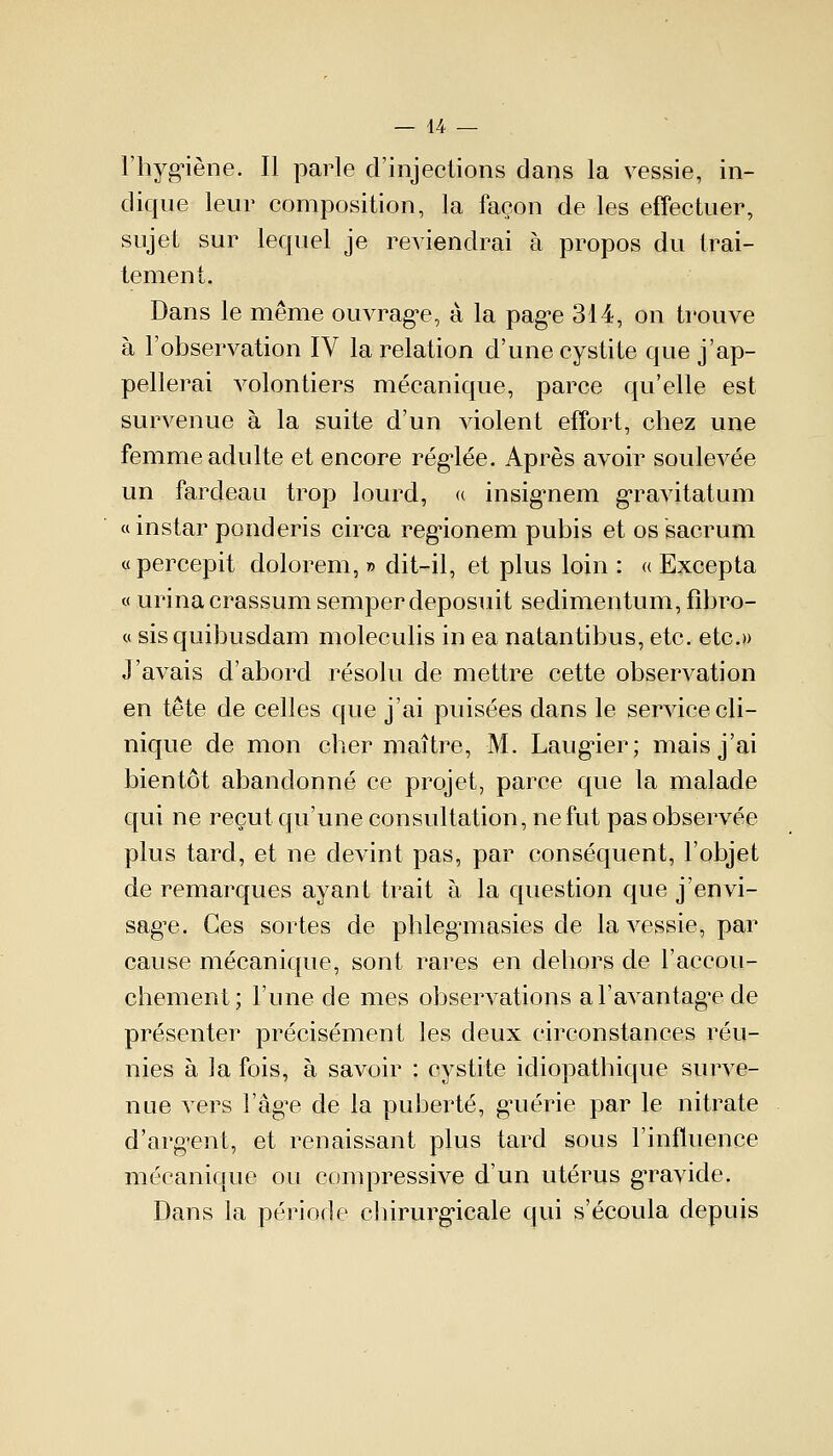 l'hygiène. Il parle d'injections dans la vessie, in- dique leur composition, la façon de les effectuer, sujet sur lequel je reviendrai à propos du trai- tement. Dans le même ouvrage, à la page 314, on trouve à l'observation IV la relation d'une cystite que j'ap- pellerai volontiers mécanique, parce qu'elle est survenue à la suite d'un violent effort, chez une femme adulte et encore réglée. Après avoir soulevée un fardeau trop lourd, « insignem gravitatum «instar ponderis circa regionem pubis et os sacrum «percepit dolorem, » dit-il, et plus loin : « Excepta « urina crassum semper deposuit sedimentum, fibro- « sisquibusdam moleculis in ea natantibus, etc. etc.» J'avais d'abord résolu de mettre cette observation en tête de celles que j'ai puisées dans le service cli- nique de mon cher maître, M. Laugier; mais j'ai bientôt abandonné ce projet, parce que la malade qui ne reçut qu'une consultation, ne fut pas observée plus tard, et ne devint pas, par conséquent, l'objet de remarques ayant trait à la question que j'envi- sage. Ces sortes de phlegmasies de la vessie, par cause mécanique, sont rares en dehors de l'accou- chement; l'une de mes observations a l'avantagée de présenter précisément les deux circonstances réu- nies à la fois, à savoir : cystite idiopathique surve- nue vers l'âge de la puberté, guérie par le nitrate d'argent, et renaissant plus tard sous l'influence mécanique ou compressive d'un utérus gravide. Dans la période chirurgicale qui s'écoula depuis