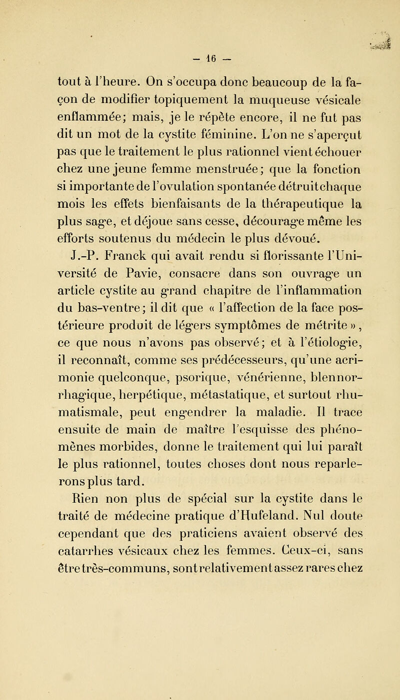 tout à l'heure. On s'occupa donc beaucoup de la fa- çon de modifier topiquement la muqueuse vésicale enflammée; mais, je le répète encore, il ne fut pas dit un mot de la cystite féminine. L'on ne s'aperçut pas que le traitement le plus rationnel vient échouer chez une jeune femme menstruée; que la fonction si importante de l'ovulation spontanée détruitchaque mois les effets bienfaisants de la thérapeutique la plus sag*e, et déjoue sans cesse, décourage même les efforts soutenus du médecin le plus dévoué. J.-P. Franck qui avait rendu si florissante l'Uni- versité de Pavie, consacre dans son ouvrag'e un article cystite au grand chapitre de l'inflammation du bas-ventre ; il dit que « l'affection de la face pos- térieure produit de lég*ers symptômes de métrite », ce que nous n'avons pas observé; et à l'étiolog-ie, il reconnaît, comme ses prédécesseurs, qu'une acri- monie quelconque, psorique, vénérienne, blennor- rhagique, herpétique, métastatique, et surtout rhu- matismale, peut engendrer la maladie. Il trace ensuite de main de maître l'esquisse des phéno- mènes morbides, donne le traitement qui lui paraît le plus rationnel, toutes choses dont nous reparle- rons plus tard. Rien non plus de spécial sur la cystite dans le traité de médecine pratique d'Hufeland. Nul doute cependant que des praticiens avaient observé des catarrhes vésicaux chez les femmes. Ceux-ci, sans être très-communs, sont relativement assez rares chez