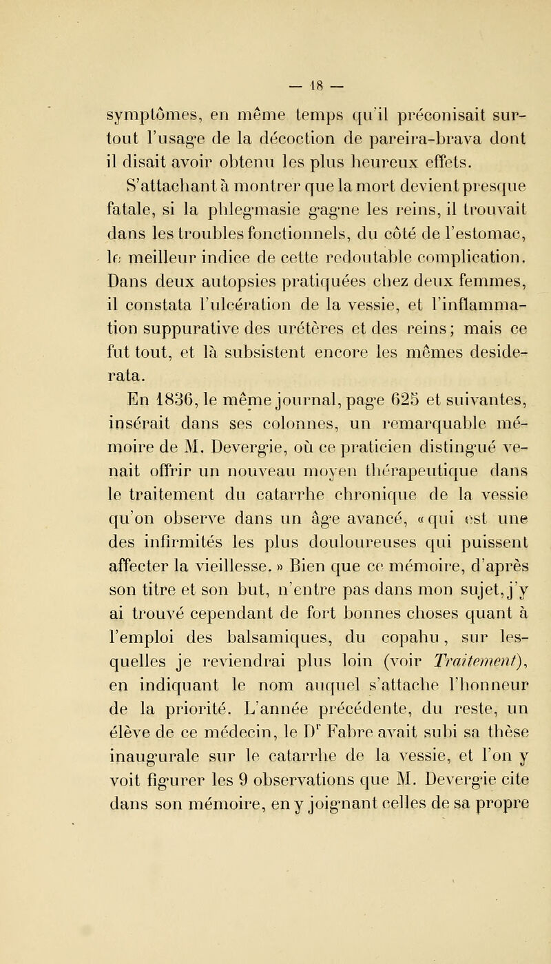 symptômes, en même temps qu'il préconisait sur- tout l'usage de la décoction de pareira-brava dont il disait avoir obtenu les plus heureux effets. S'attachant à montrer que la mort devient presque fatale, si la phlegmasie gagne les reins, il trouvait dans les troubles fonctionnels, du côté de l'estomac, le meilleur indice de cette redoutable complication. Dans deux autopsies pratiquées chez deux femmes, il constata l'ulcération de la vessie, et l'inflamma- tion suppurative des uretères et des reins ; mais ce fut tout, et là subsistent encore les mêmes deside- rata. En 1836, le même journal, page 625 et suivantes, insérait dans ses colonnes, un remarquable mé- moire de M. Devergie, où ce praticien distingué ve- nait offrir un nouveau moyen thérapeutique dans le traitement du catarrhe chronique de la vessie qu'on observe dans un âg^e avancé, « qui est une des infirmités les plus douloureuses qui puissent affecter la vieillesse. » Bien que ce mémoire, d'après son titre et son but, n'entre pas dans mon sujet, j'y ai trouvé cependant de fort bonnes choses quant à l'emploi des balsamiques, du copahu, sur les- quelles je reviendrai plus loin (voir Traitement), en indiquant le nom auquel s'attache l'honneur de la priorité. L'année précédente, du reste, un élève de ce médecin, le D1 Fabre avait subi sa thèse inaugurale sur le catarrhe de la vessie, et l'on y voit figurer les 9 observations que M. Devergie cite dans son mémoire, en y joignant celles de sa propre